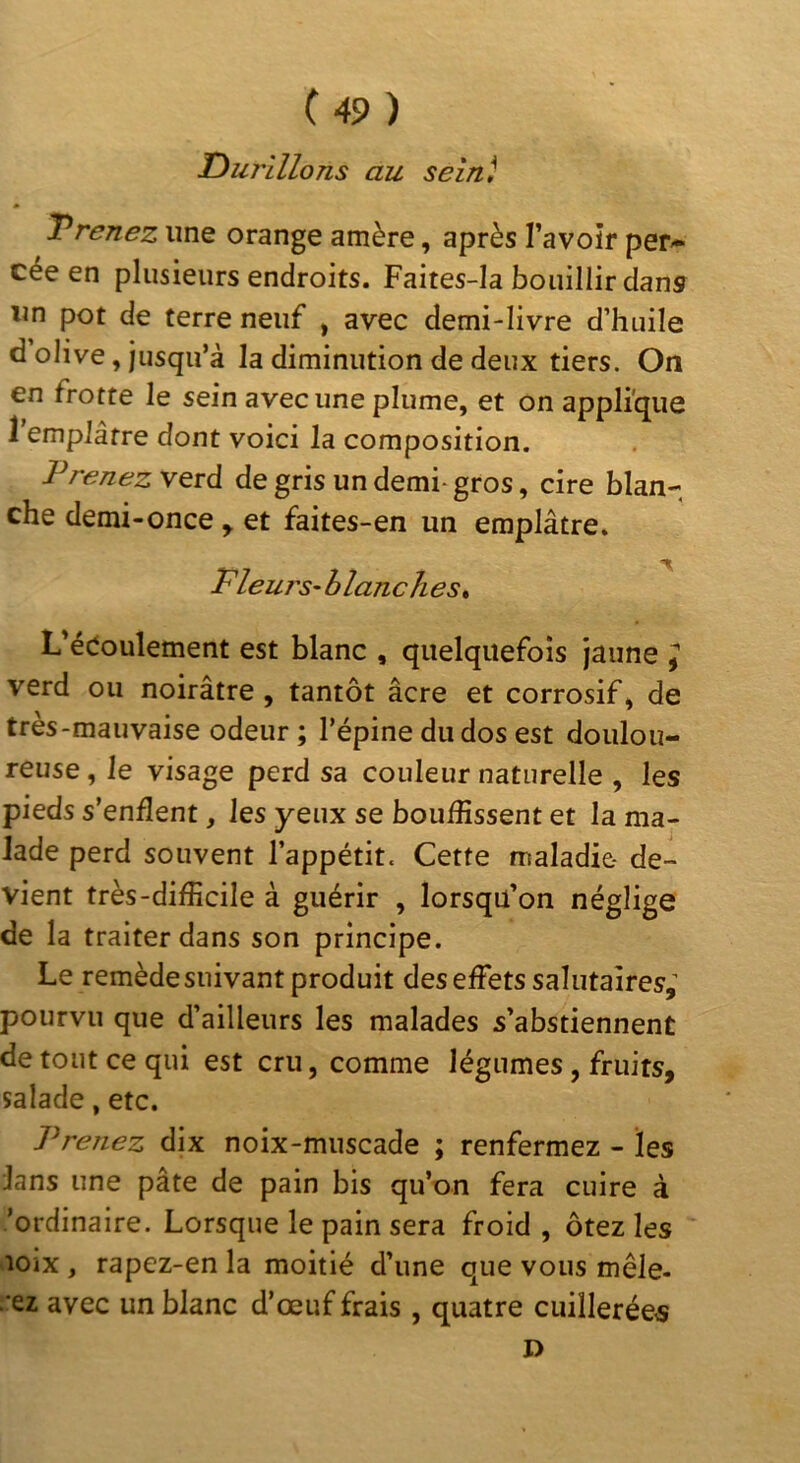 Tourillons au sein) Vrenez une orange amère, après l’avoîr per- cée en plusieurs endroits. Faites-Ia bouillir dans un pot de terre neuf > avec demi-livre d’huile d olive, jusqu’à la diminution de deux tiers. On en frotte le sein avec une plume, et on applique 1 emplâtre dont voici la composition. T renez verd de gris un demi- gros, cire blan- che demi-once y et faites-en un emplâtre. Fleui's-blanc lies t L’édoulement est blanc , quelquefois jaune y verd ou noirâtre , tantôt âcre et corrosif, de très-mauvaise odeur; l’épine du dos est doulou- reuse , le visage perd sa couleur naturelle , les pieds s’enflent, les yeux se bouffissent et la ma- lade perd souvent l’appétit. Cette maladie- de- vient très-difficile à guérir , lorsqu’on néglige de la traiter dans son principe. Le remède suivant produit des effets salutaires,^ pourvu que d’ailleurs les malades s’abstiennent de tout ce qui est cru, comme légumes, fruits, salade, etc. Prenez dix noix-muscade ; renfermez - les lans une pâte de pain bis qu’on fera cuire à /ordinaire. Lorsque le pain sera froid , ôtez les lOix , rapez-en la moitié d’une que vous mêle- ■ez avec un blanc d’œuf frais, quatre cuillerées