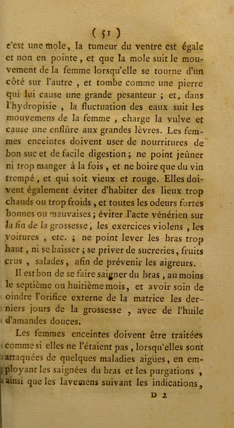 c’est une mole, la tumeur du ventre est égale et non en pointe , et que la mole suit le mou- vement de la femme lorsqu’elle se tourne d’un côté sur l’autre , et tombe comme une pierre qui lui cause une grande pesanteur ; et, dans l’hydropisie , la fluctuation des eaux suit les mouvemens de la femme , charge la vulve et cause une enflure aux grandes lèvres. Les fem- mes enceintes doivent user de nourritures de bon suc et de facile digestion ; ne point jeûner ni trop manger à la fois , et ne boire que du vin trempé, et qui soit vieux et rouge. Elles doi- vent également éviter d’habiter des lieux trop chauds ou trop froids , et toutes les odeurs fortes bonnes ou mauvaises ; éviter l’acte vénérien sur Ja£n de la grossesse, les exercices violens , les voitures , etc. ; ne point lever les bras trop haut, ni se baisser ; se priver de sucreries, fruits crus , salades, afin de prévenir les aigreurs. Il est bon de se faire saigner du bras , au moins le septième ou huitième mois, et avoir soin de oindre l'orifice externe de la matrice les der- niers jours de la grossesse , avec de l’huile d’amandes douces. Les femmes enceintes doivent être traitées comme si elles ne l’étaient pas , lorsqu’elles sont attaquées de quelques maladies aigues, en em- ^ployant les saignées du bras et les purgations , i ainsi que les lavemens suivant les indications,