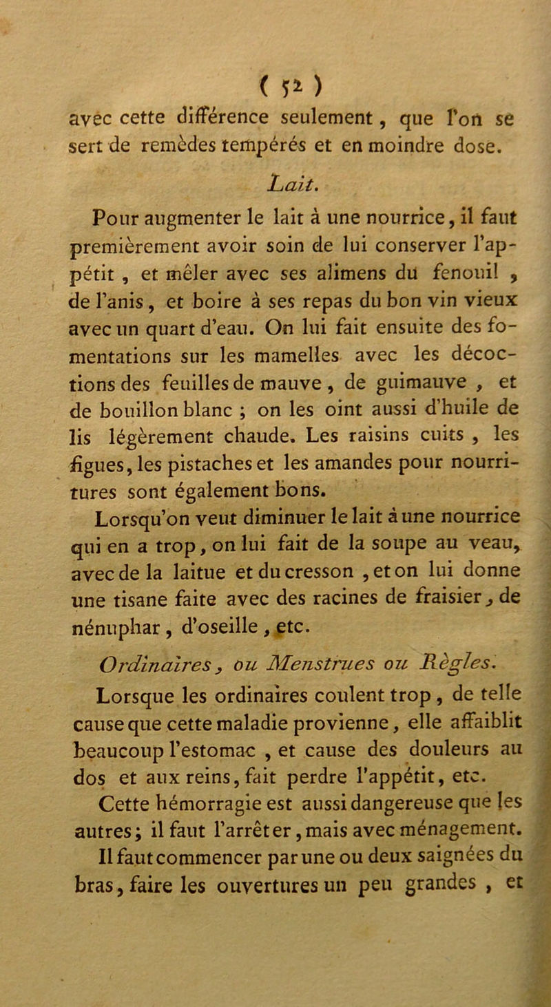 avec cette différence seulement, que l’on se sert de remèdes tempérés et en moindre dose. Lait. Pour augmenter le lait à une nourrice, il faut premièrement avoir soin de lui conserver l’ap- pétit , et mêler avec ses alimens du fenouil , de l’anis, et boire à ses repas du bon vin vieux avec un quart d’eau. On lui fait ensuite des fo- mentations sur les mamelles avec les décoc- tions des feuilles de mauve , de guimauve , et de bouillon blanc ; on les oint aussi d’huile de lis légèrement chaude. Les raisins cuits , les ligues, les pistaches et les amandes pour nourri- tures sont également bons. Lorsqu’on veut diminuer le lait à une nourrice qui en a trop, on lui fait de la soupe au veau, avec de la laitue et du cresson , et on lui donne une tisane faite avec des racines de fraisier ^ de nénuphar, d’oseille , ptc. Ordinaires y ou Menstrues ou Règles. Lorsque les ordinaires coulent trop, de telle cause que cette maladie provienne, elle affaiblit beaucoup l’estomac , et cause des douleurs au dos et aux reins, fait perdre l’appétit, etc. Cette hémorragie est aussi dangereuse que les autres; il faut l’arrêter,mais avec ménagement. Il faut commencer par une ou deux saignées du bras, faire les ouvertures un peu grandes , et