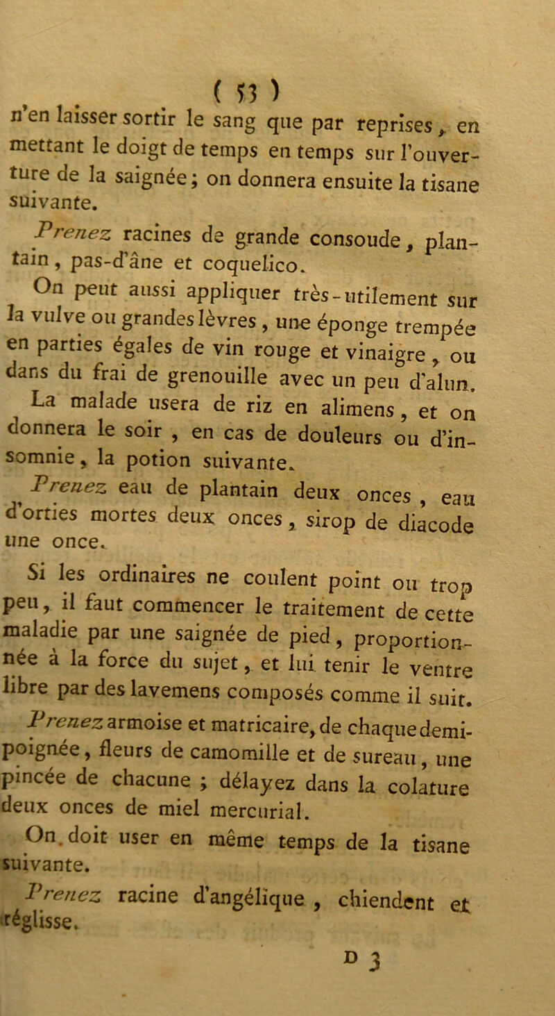 n’en laisser sortir le sang que par reprises ^ en mettant le doigt de temps en temps sur l’ouver- ture de la saignée ; on donnera ensuite la tisane suivante. Prenez racines de grande consoude, plan- tain, pas-d’âne et coquelico. On peut aussi appliquer très-utilement sur la vulve ou grandeslèvres , une éponge trempée en parties égales de vin rouge et vinaigre ^ ou dans du frai de grenouille avec un peu d alun. La malade usera de riz en alimens, et on donnera le soir , en cas de douleurs ou d’in- somnie y la potion suivante. ^ Prenez eau de plantain deux onces , eau d’orties mortes deux onces, sirop de diàcodé une once. Si les ordinaires ne coulent point ou trop peu, il faut commencer le traitement de cette maladie par une saignée de pied, proportion- née à la force du sujet, et lui tenir le ventre libre par deslavemens composés comme il suit. Prenez snnoise et matricaire, de chaque demi- poignée, fleurs de camomille et de sureau, une pincée de chacune ; délayez dans la colature deux onces de miel mercnrial. On. doit user en même temps de la tisane suivante. Prenez racine d’angélique , chiendent et réglisse. ^ 3