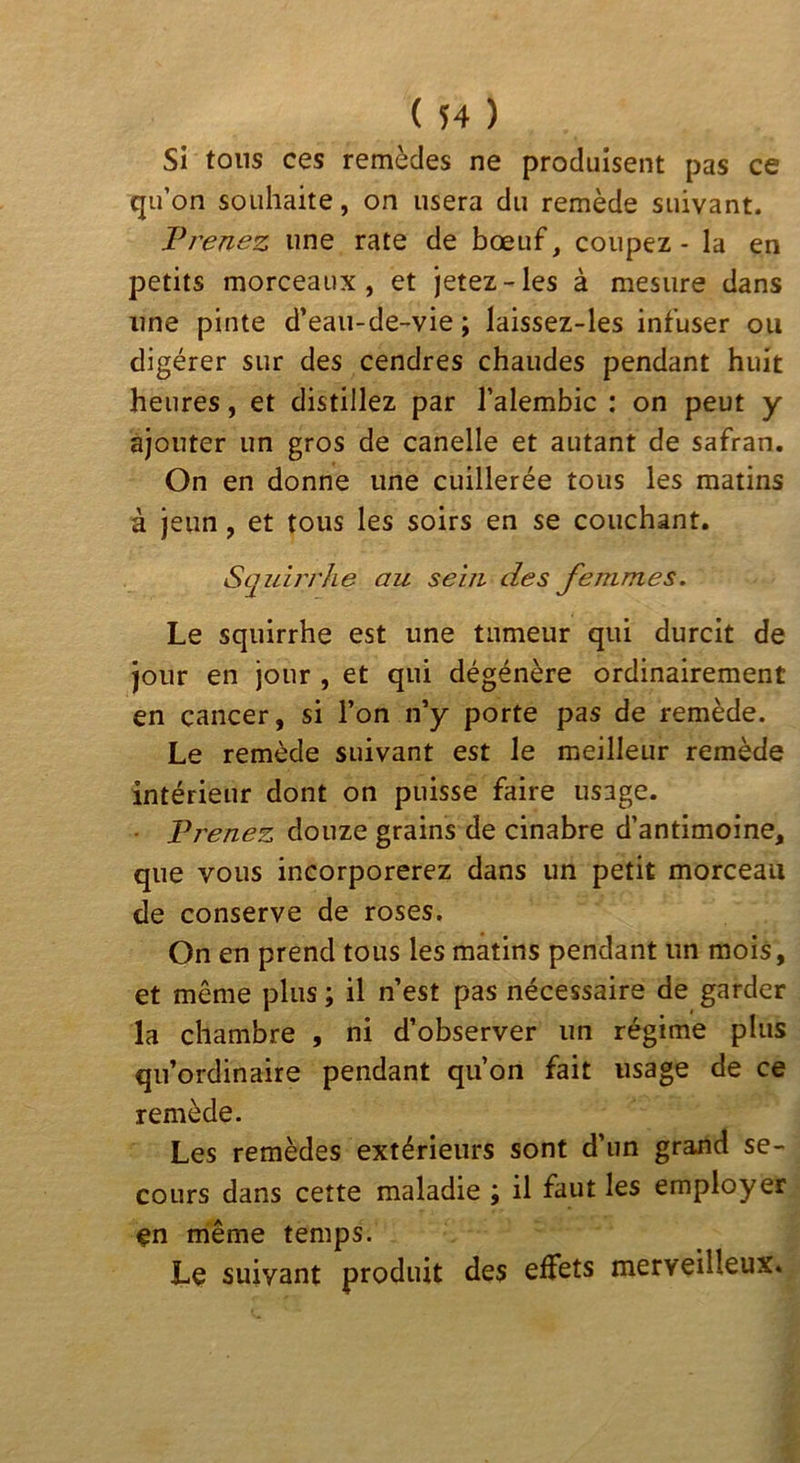 Si tons ces remèdes ne produisent pas ce qu’on souhaite, on usera du remède suivant. Prenez une rate de bœuf, coupez - la en petits morceaux, et jetez-les à mesure dans une pinte d’eaii-de-vie ; laissez-les infuser ou digérer sur des cendres chaudes pendant huit heures, et distillez par l’alembic : on peut y ajouter un gros de canelle et autant de safran. On en donne une cuillerée tous les matins à jeun, et tous les soirs en se couchant. Squirrhe au sein des femmes. Le squirrhe est une tumeur qui durcit de jour en jour , et qui dégénère ordinairement en cancer, si l’on n’y porte pas de remède. Le remède suivant est le meilleur remède intérieur dont on puisse faire usage. • Prenez douze grains de cinabre d’antimoine, que vous incorporerez dans un petit morceau de conserve de roses. On en prend tous les matins pendant un mois, et même plus ; il n’est pas nécessaire de garder la chambre , ni d’observer un régime plus qu’ordinaire pendant qu’on fait usage de ce remède. Les remèdes extérieurs sont d’un grand se- cours dans cette maladie ; il faut les employer en même temps. Le suivant produit des effets merveilleux.
