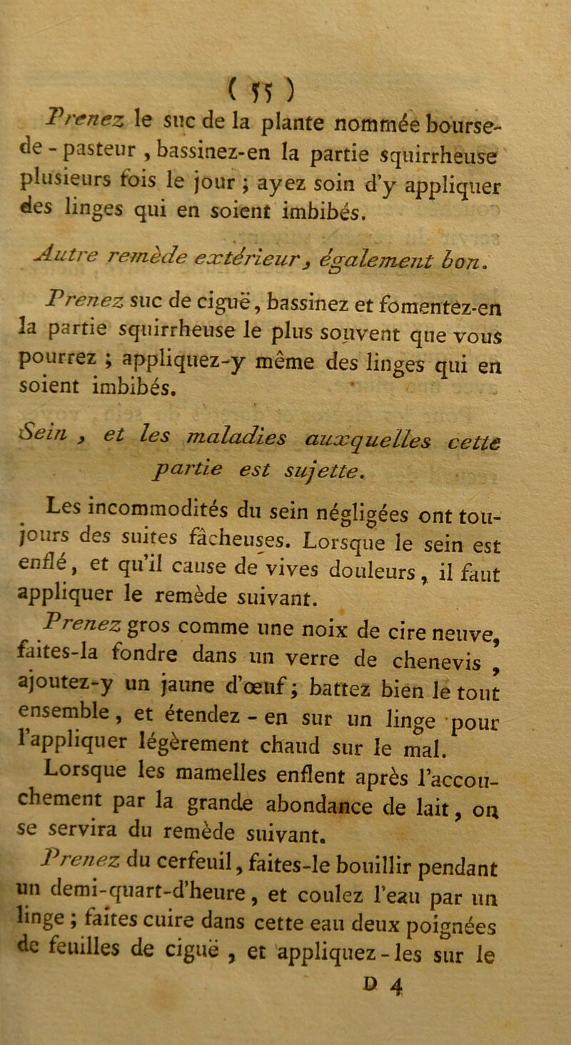 ( Ï5 ) T renez le suc de la plante nommée boiirse- de - pasteur , bassinez-en la partie squirrheuse plusieurs fois le jour ^ ayez soin d’y appliquer des linges qui en soient imbibés. Autre remède extérieur^ également bon. Prenez suc de ciguë, bassinez et foraentez-en la partie squirrheuse le plus souvent que vous pourrez ; appliquez-y même des linges qui en soient imbibés. Sein , et les maladies auxquelles cette partie est sujette. Les incommodités du sein négligées ont tou- jours des suites fâcheuses. Lorsque le sein est endé, et quil cause de vives douleurs^ il faut appliquer le remède suivant. Prenez gros comme une noix de cire neuve faites-la fondre dans un verre de chenevis * ajoutez-y un jaune d’œuf ; battez bien le tout ensemble, et étendez - en sur un linge pour l’appliquer légèrement chaud sur le mal. Lorsque les mamelles enflent après l’accou- chement par la grande abondance de lait, on se servira du remède suivant. Prenez du cerfeuil, faites-le bouillir pendant un demi-quart-d’heure, et coulez l’eau par un linge ; faîtes cuire dans cette eau deux poignées de feuilles de ciguë , et appliquez - les sur le