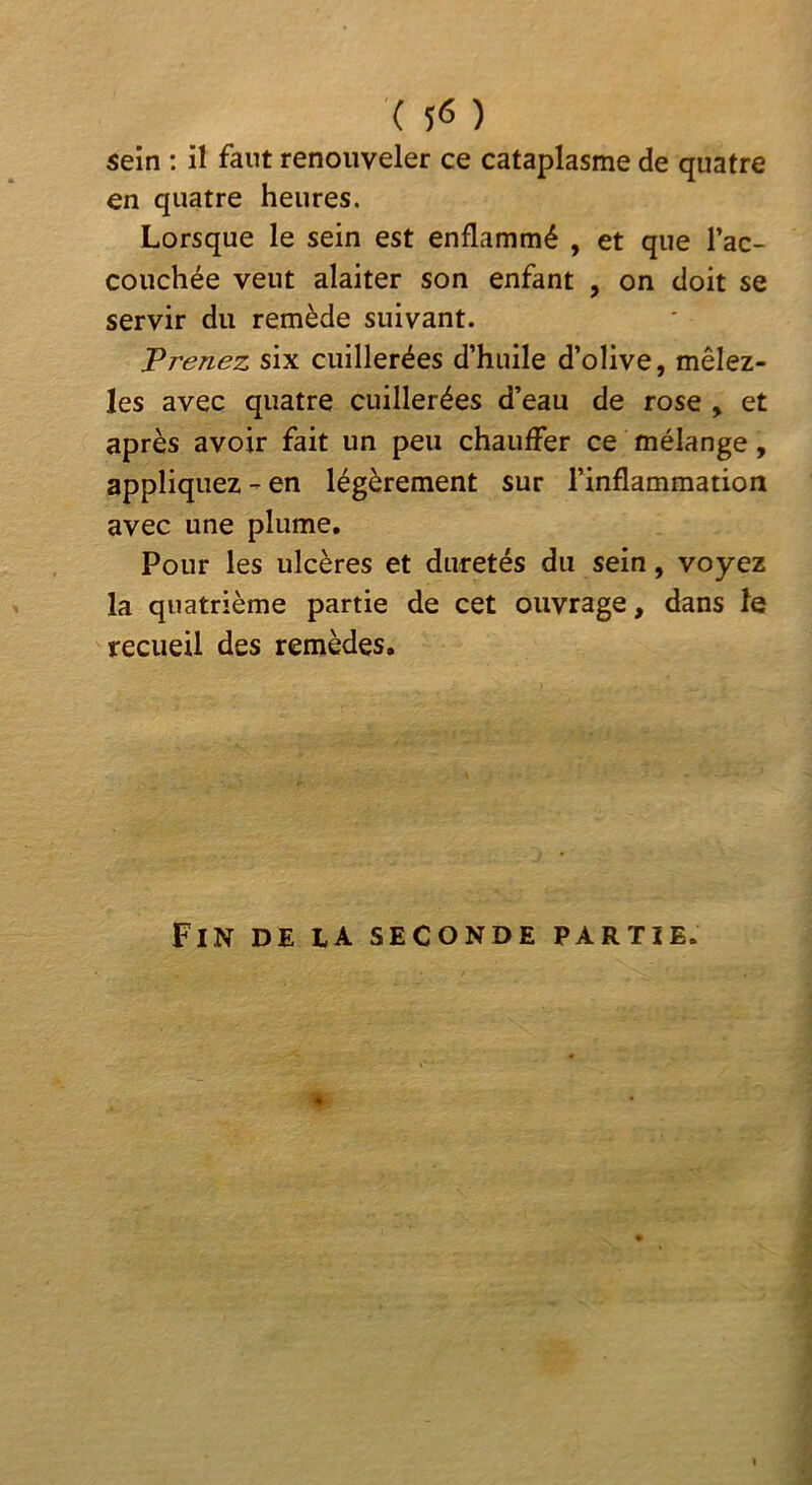 sein ; il faut renouveler ce cataplasme de quatre en quatre heures. Lorsque le sein est enflammé , et que l’ac- couchée veut alaiter son enfant , on doit se servir du remède suivant. T renez six cuillerées d’huile d’olive, mêlez- les avec quatre cuillerées d’eau de rose , et après avoir fait un peu chauffer ce mélange, appliquez - en légèrement sur l’inflammatioiî avec une plume. Pour les ulcères et duretés du sein, voyez la quatrième partie de cet ouvrage, dans îe recueil des remèdes. Fin de la seconde partie. 4
