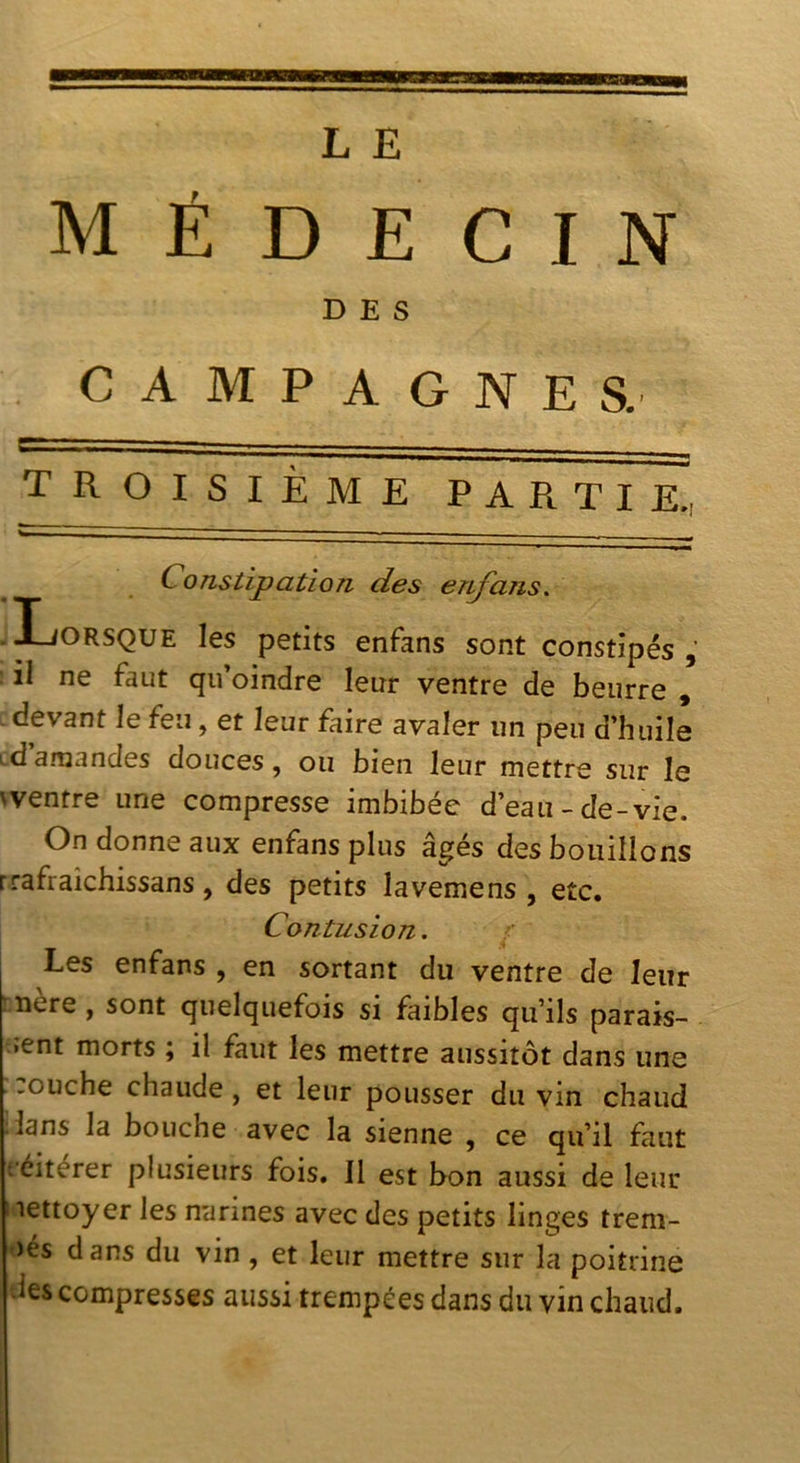 médecin DES CAMPAGNES. troisième partie.. Constipation des enj^ans. .Lorsque les petits enfans sont constipés il ne faut qu’oindre leur ventre de beurre , .devant le feu, et leur faire avaler un peu d’huile id amandes douces, ou bien leur mettre sur le wentre une compresse imbibée d’eau-de-vie. On donne aux enfans plus âgés des bouillons rrafraîchissans, des petits lavemens , etc. Contusion. 1 Les enfans , en sortant du ventre de leur mère, sont quelquefois si faibles qu’ils parais- •ent morts ; il faut les mettre aussitôt dans une :ouche chaude, et leur pousser du vin chaud ilans la bouche avec la sienne , ce qu’il faut r'éitérer plusieurs fois, 11 est bon aussi de leur lettoyer les narines avec des petits linges treni- )és dans du vin , et leur mettre sur la poitrine des compresses aussi trempées dans du vin chaud.