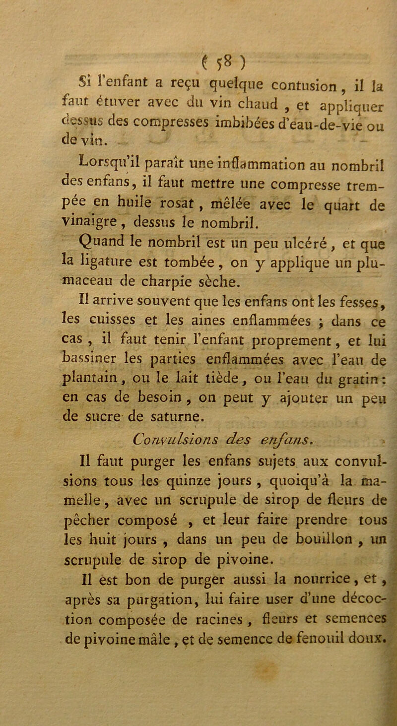 Si l’enfant a reçu quelque contusion, il la faut étuver avec du vin chaud , et appliquer dessus des compresses imbibées d’eau-de-vie ou de vin. Lorsqu’il paraît une inflammation au nombril desenfans, il faut mettre une compresse trem- pee en huile rosat, mêlée avec le quart de vinaigre, dessus le nombril. Quand le nombril est un peu ulcéré, et que la ligature est tombée, on y applique un plu- maceau de charpie sèche. Il arrive souvent que les enfans ont les fesses, les cuisses et les aines enflammées ; dans ce cas , il faut tenir l’enfant proprement, et lui bassiner les parties enflammées avec l’eau de plantain, ou le lait tiède, ou l’eau du gratin; en cas de besoin , on peut y ajouter un peu de sucre de saturne. Convulsions des ejvfans. Il faut purger les enfans sujets aux convul- sions tous les quinze jours , quoiqu’à la ma- melle , avec un scrupule de sirop de fleurs de pêcher composé , et leur faire prendre tous les huit jours , dans un peu de bouillon , un scrupule de sirop de pivoine. Il est bon de purger aussi la nourrice, et, après sa purgation, lui faire user d’une décoc- tion composée de racines , fleurs et semences de pivoine mâle , et de semence de fenouil doux.