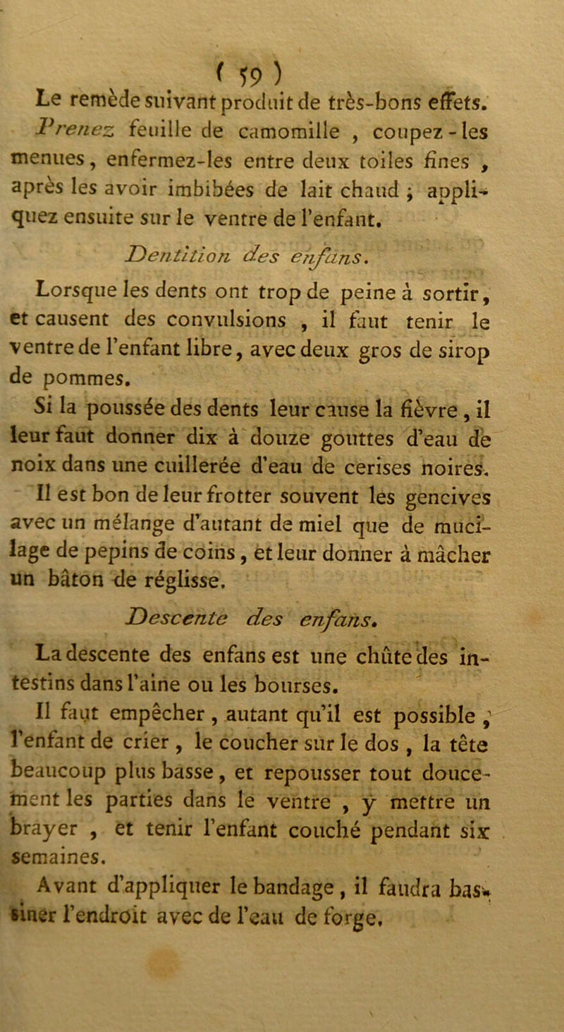 ( ) Le remède suivant produit de très-bons efFets. Vrenez feuille de camomille , coupez-les menues, enfermez-les entre deux toiles fines , apres les avoir imbibées de lait chaud ; appli- quez ensuite sur le ventre de l’enfant, Dentition des er^ans. Lorsque les dents ont trop de peine à sortir, et causent des convulsions , il faut tenir le ventre de l’enfant libre, avec deux gros de sirop de pommes. Si la poussée des dents leur cause la fièvre , il leur faut donner dix à douze gouttes d’eau de noix dans une cuillerée d’eau de cerises noires. Il est bon de leur frotter souvent les gencives avec un mélange d’autant de miel que de muci- lage de pépins de coins, et leur donner à mâcher un bâton de réglisse. Descente des enfans» La descente des enfansest une chute des in- testins dans l’aine ou les bourses. Il faut empêcher , autant qu’il est possible ; l’enfant de crier , le coucher sur le dos , la tête beaucoup plus basse, et repousser tout douce- ment les parties dans le ventre , y mettre un brayer , et tenir l’enfant couché pendant six semaines. Avant d’appliquer le bandage, il faudra basw siner l’endroit avec de l’eau de forge.