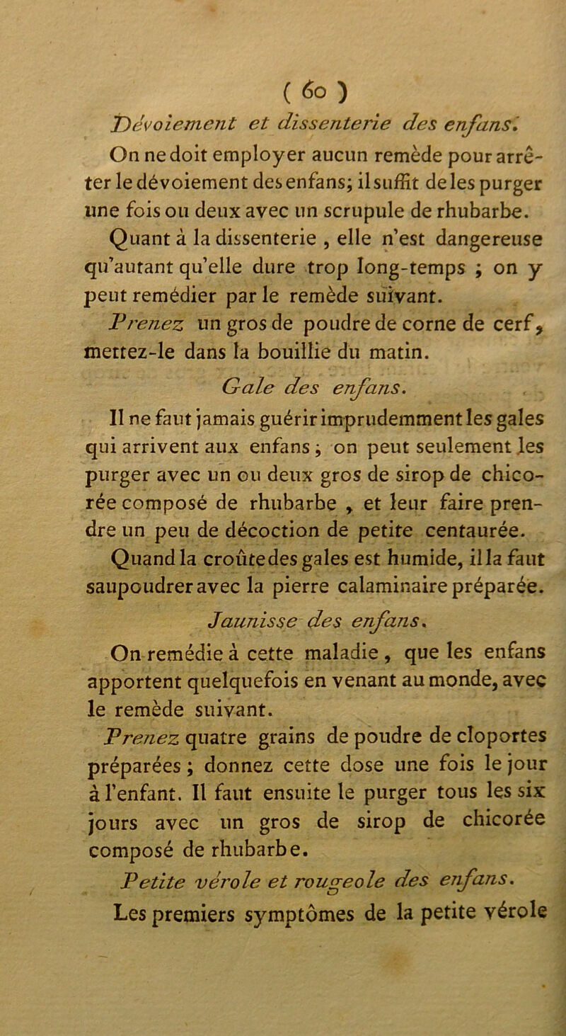 'Dévoiement et dissenterie des enfansl On ne doit employer aucun remède pour arrê- ter le dévoiement desenfans; ilsiiffit deles purger une fois ou deux avec un scrupule de rhubarbe. Quant à la dissenterie , elle n’est dangereuse qu’autant qu’elle dure trop long-temps ; on y peut remédier par le remède suivant. Jdrenez un gros de poudre de corne de cerf, mettez-le dans la bouillie du matin. Gale des enfans. Il ne faut jamais guérir imprudemment les gales qui arrivent aux enfans j on peut seulement les purger avec un ou deux gros de sirop de chico- rée composé de rhubarbe y et leur faire pren- dre un peu de décoction de petite centaurée. Quand la croûte des gales est humide, ilia faut saupoudrer avec la pierre calaminaire préparée. Jaunisse des enfans. On remédie à cette maladie, que les enfans apportent quelquefois en venant au monde, avec le remède suivant. Prejiez quatre grains de poudre de cloportes préparées ; donnez cette dose une fois le jour à l’enfant. Il faut ensuite le purger tous les six Jours avec un gros de sirop de chicorée composé de rhubarbe. Petite vérole et rougeole des enfans. Les premiers symptômes de la petite vérole