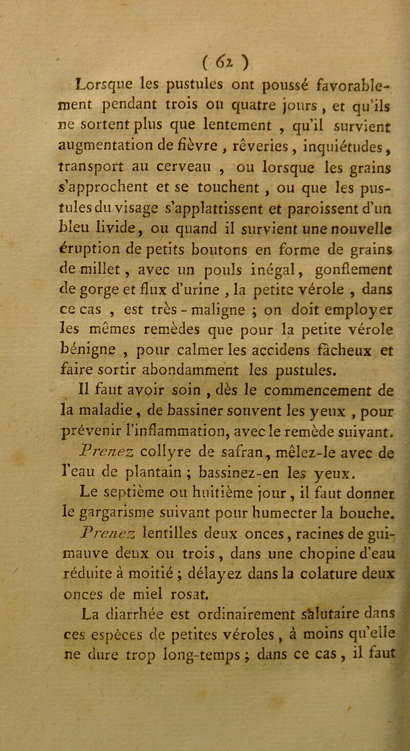 {) Lorsque les pustules ont poussé favorable- ment pendant trois ou quatre jours , et qu’ils ne sortent plus que lentement , qu’il survient augmentation de fièvre , rêveries, inquiétudes, transport au cerveau , ou lorsque les grains s’approchent et se touchent , ou que les pus- tulesdu visage s’applattissent et paroissent d’un bleu livide, ou quand il survient une nouvelle éruption de petits boutons en forme de grains de millet, avec un pouls inégal, gonflement de gorge et flux d’urine , la petite vérole , dans ce cas , est très - maligne ; on doit employer les mêmes remèdes que pour la petite vérole bénigne , pour calmer les accidens fâcheux et faire sortir abondamment les pustules. II faut avoir soin , dès le commencement de la maladie, de bassiner souvent les yeux , pour prévenir l’inflammation, avec le remède suivant. T renez collyre de safran, mêlez-le avec de l’eau de plantain ; bassinez-en les yeux. Le septième ou huitième jour, il faut donner le gargarisme suivant pour humecter la bouche. T venez lentilles deux onces, racines de gui- mauve deux ou trois, dans une chopine d’eau réduite à moitié ; délayez dans la colature deux onces de miel rosat. La diarrhée est ordinairement salutaire dans ces espèces de petites véroles, à moins qu’elle ne dure trop long-temps ; dans ce cas, il faut