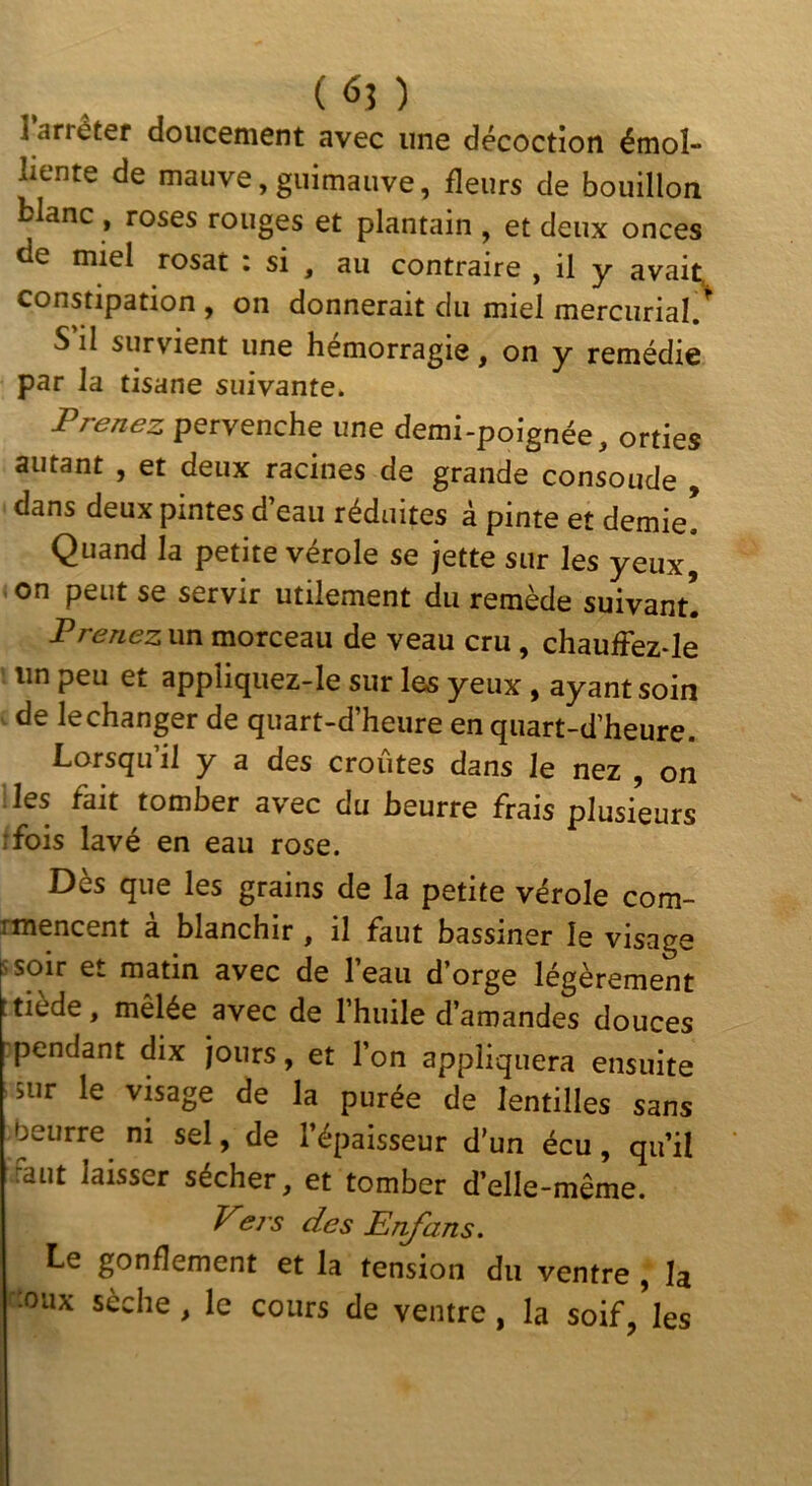 ( 6? ) ] arrêter doucement avec une décoction émol- liente de mauve,guimauve, fleurs de bouillon blanc , roses rouges et plantain , et deux onces de miel rosat : si , au contraire , il y avait, constipation , on donnerait du miel mercurial/ S il survient une hémorragie, on y remédie par la tisane suivante. Prenez pervenche une demi-poignée, orties autant , et deux racines de grande consolide , dans deux pintes d’eau réduites à pinte et demie! Quand la petite vérole se jette sur les yeux, on peut se servir utilement du remède suivant! Prenez un morceau de veau cru , chaufFez-le un peu et appliquez-le sur les yeux , ayant soin . de lechanger de quart-d’heure en quart-d’heure. Lorsqu’il y a des croûtes dans le nez , on iles fait tomber avec du beurre frais plusieurs rfois lavé en eau rose. Dès que les grains de la petite vérole com- rmencent a blanchir, il faut bassiner le visage s soir et matin avec de l’eau d’orge légèrement t tiède, mêlée avec de l’huile d’amandes douces pendant dix jours, et l’on appliquera ensuite sur le visage de la purée de lentilles sans fjeurre ni sel, de l’épaisseur d'un écu, qu’il Faut laisser sécher, et tomber d’elle-même. Pej's des Enjhns. Le gonflement et la tension du ventre , la cîoux sèche , le cours de ventre, la soif/les