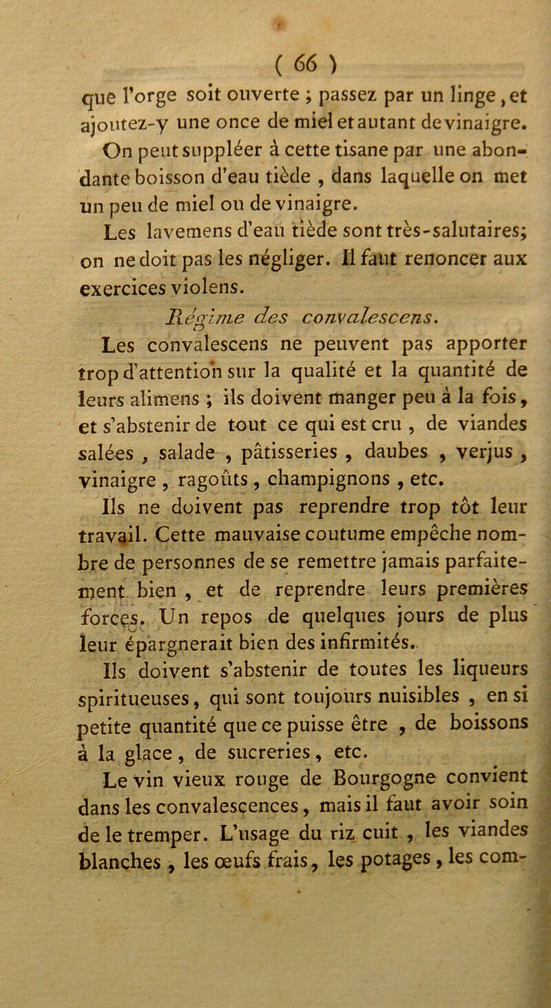 que l’orge soit ouverte ; passez par un linge, et ajoiitez-y une once de miel et autant de vinaigre. On peut suppléer à cette tisane par une abon- dante boisson d’eau tiède , dans laquelle on met un peu de miel ou de vinaigre. Les lavemens d’eau tiède sont très-salutaires; on ne doit pas les négliger. 11 faut renoncer aux exercices violens. Résrime des comalescens. Les convalescens ne peuvent pas apporter trop d’attention sur la qualité et la quantité de leurs alimens ; ils doivent manger peu à la fois, et s’abstenir de tout ce qui est cru , de viandes salées , salade , pâtisseries , daubes , verjus , vinaigre , ragoûts, champignons , etc. Ils ne doivent pas reprendre trop tôt leur travail. Cette mauvaise coutume empêche nom- bre de personnes de se remettre jamais parfaite- ment bien , et de reprendre leurs premières forcç^. Un repos de quelques jours de plus leur épargnerait bien des infirmités.. Ils doivent s’abstenir de toutes les liqueurs spiritueuses, qui sont toujours nuisibles , en si petite quantité que ce puisse être , de boissons à la glace, de sucreries, etc. Levin vieux rouge de Bourgogne convient dans les convalescences, mais il faut avoir soin de le tremper. L’usage du riz cuit , les viandes blanches , les œufs frais, les potages, les com-