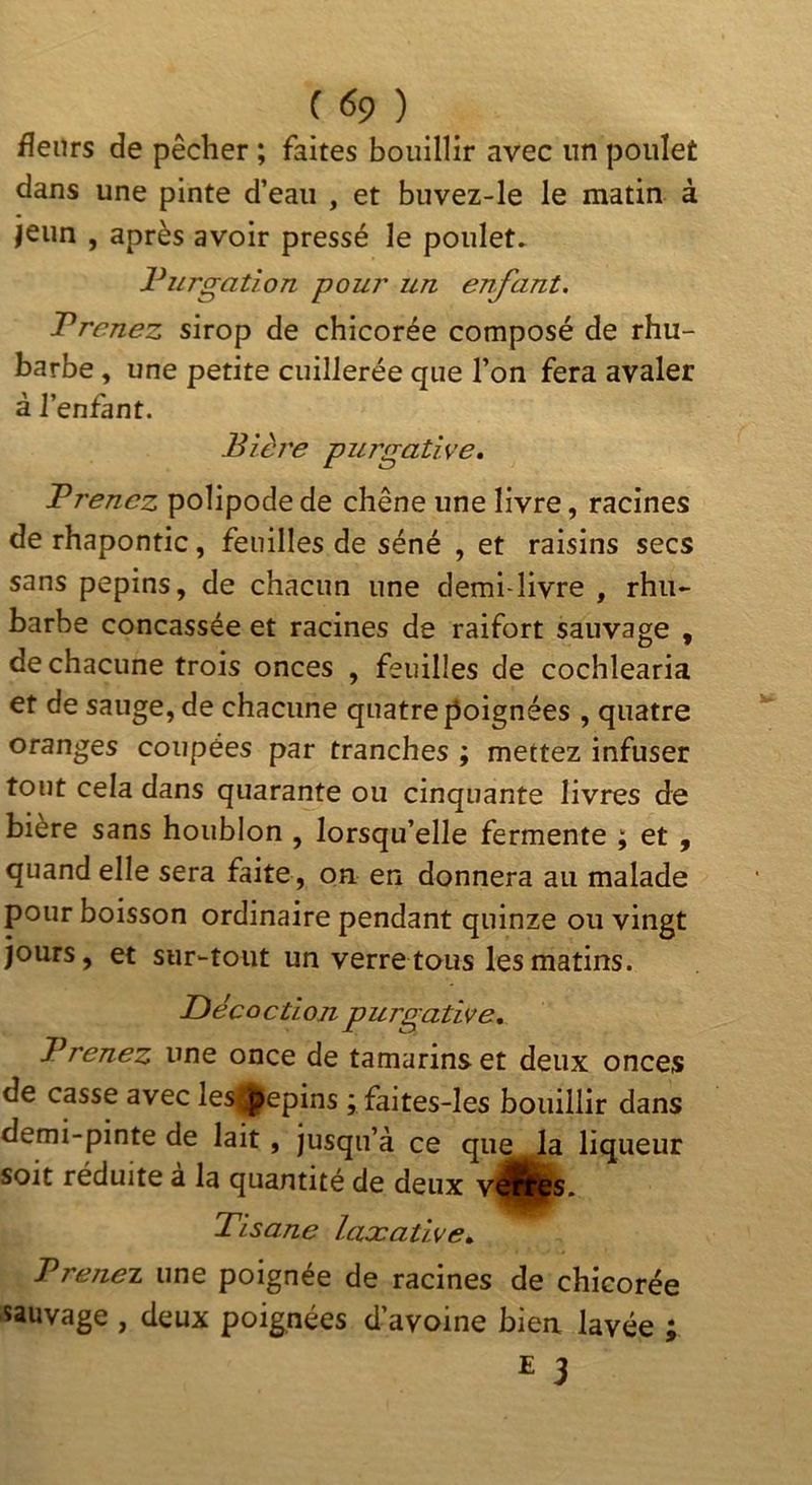 fleurs de pêcher ; faites bouillir avec un poulet dans une pinte d’eau , et buvez-le le matin à jeun , après avoir pressé le poulet. Purgation pour un enfant. Prenez sirop de chicorée composé de rhu- barbe , une petite cuillerée que l’on fera avaler à l’enfant. Bière purgative. Prenez polipode de chêne une livre, racines de rhapontic, feuilles de séné , et raisins secs sans pépins, de chacun une demi-livre , rhu- barbe concassée et racines de raifort sauvage , de chacune trois onces , feuilles de cochlearia et de sauge, de chacune quatre poignées , quatre oranges coupées par tranches ; mettez infuser tout cela dans quarante ou cinquante livres de bière sans houblon , lorsqu’elle fermente ; et , quand elle sera faite, on en donnera au malade pour boisson ordinaire pendant quinze ou vingt jours, et sur-tout un verre tous les matins. Décoction purgative. Prenez une once de tamarins et deux onces de casse avec les0epins ; faites-Ies bouillir dans demi-pinte de lait, jusqu’à ce que^ liqueur soit réduite a la quantité de deux Tisane laxative. Prenez une poignée de racines de chicorée sauvage , deux poignées d’avoine bien lavée ;