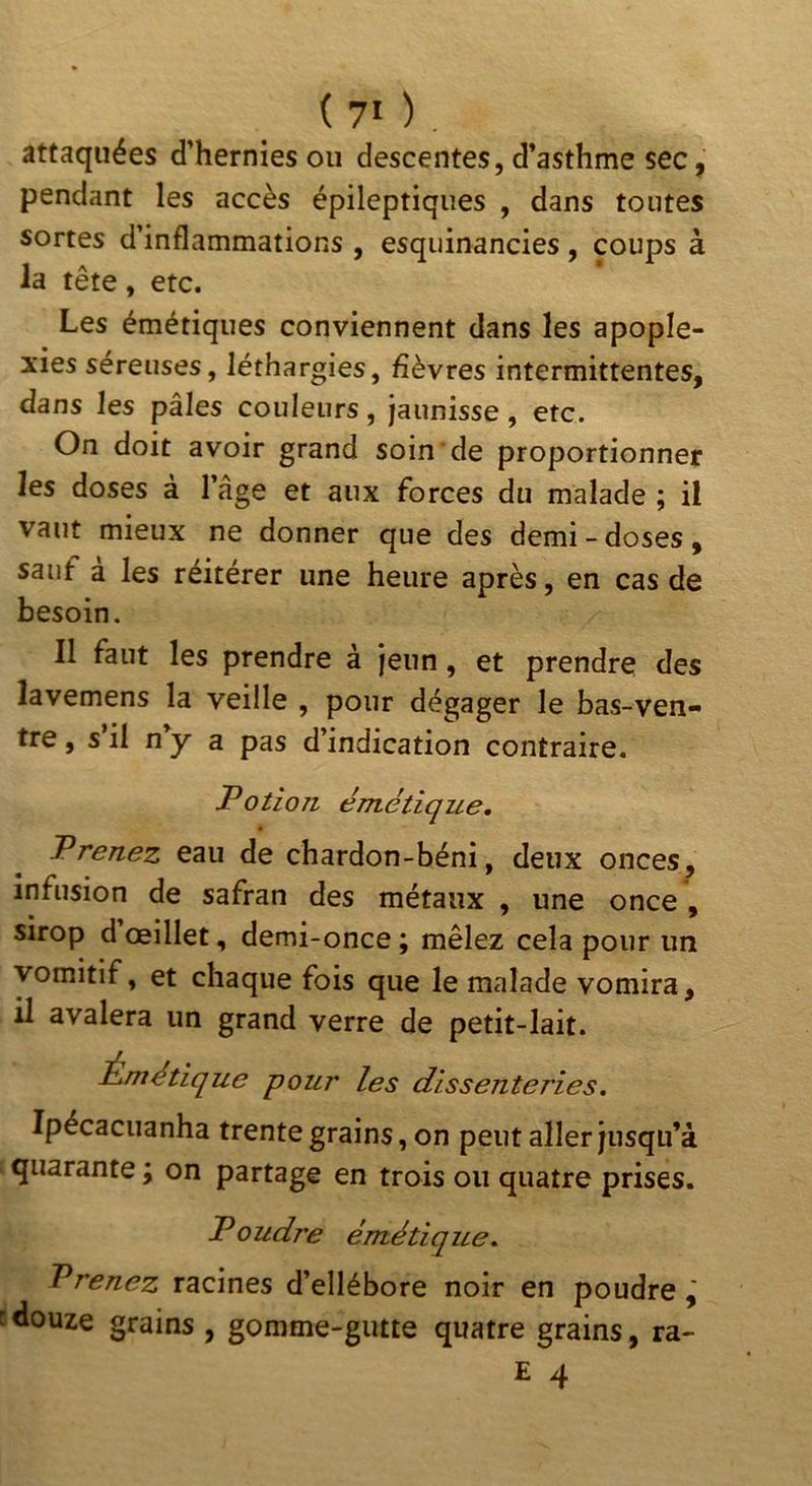 ( 70 . attaquées d’hernies ou descentes, d’asthme sec, pendant les accès épileptiques , dans toutes sortes d’inflammations , esquinancies, coups à la tête, etc. Les émétiques conviennent dans les apople- xies séreuses, léthargies, fièvres intermittentes, dans les pâles couleurs, jaunisse, etc. On doit avoir grand soin de proportionner les doses à l’âge et aux forces du malade ; il vaut mieux ne donner que des demi-doses, sauf a les réitérer une heure après, en cas de besoin. Il faut les prendre à jeun, et prendre des lavemens la veille , pour dégager le bas-ven- tre , s il ny a pas d’indication contraire. Potion, émétique. Prenez eau de chardon-béni, deux onces, infusion de safran des métaux , une once , sirop d œillet, demi-once ; mêlez cela pour un vomitif, et chaque fois que le malade vomira, il avalera un grand verre de petit-lait. Mimétique pour les dissenteries. Ipécacuanha trente grains, on peut aller jusqu’à quarante ; on partage en trois ou quatre prises. Poudre émétique. Prenez racines d’ellébore noir en poudre cdouze grains , gomme-gutte quatre grains, ra-