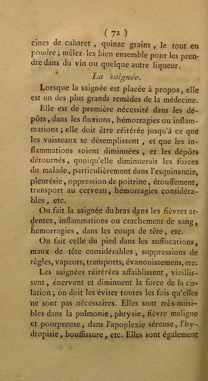 ( ) Cin0s de Ctibaret , quinze grains , le tout en poudre I melez-Ies bien ensemble pour les pren- dre dans du vin ou quelque autre liqueur, La saicrnée. «_? Lorsque la saignée est placée à propos, elle est un des plus grands remèdes de la médecine. Elle est de première nécessité dans les dé- pôts, dans les fluxions, hémorragies ou inflam- mations ; elle doit être réitérée jusqu’à ce que les vaisseaux se désemplissent , et que les in- flammations soient diminuées , et les dépôts détournés, quoiqu’elle diminuerait les forces du malade, particulièrement dans l’esquinancie, pleurésie, oppression de poitrine, étouffement, transport au cerveau, hémorragies considéra- bles , etc. On fait la saignée du bras dans les fièvres ar- dentes, inflammations ou crachement de sang, hémorragies , dans les coups de tête, etc. On fait celle du pied dans les suffocations, maux de tête considérables , suppressions de règles, vapeurs, transports, évanouissemens, etc. Les saignées réitérées affaiblissent, vieillis- sent , énervent et diminuent la force de la cir- lation ; on doit les éviter toutes les fois qu’elles ne sont pas nécessaires. Elles sont très-nuisi- bles dans la piilmonie, phtysie, fièvre maligne et pourpreuse, dans l’apoplexie séreuse, fhy- dropisie, boufiissure, etc. Elles sont également