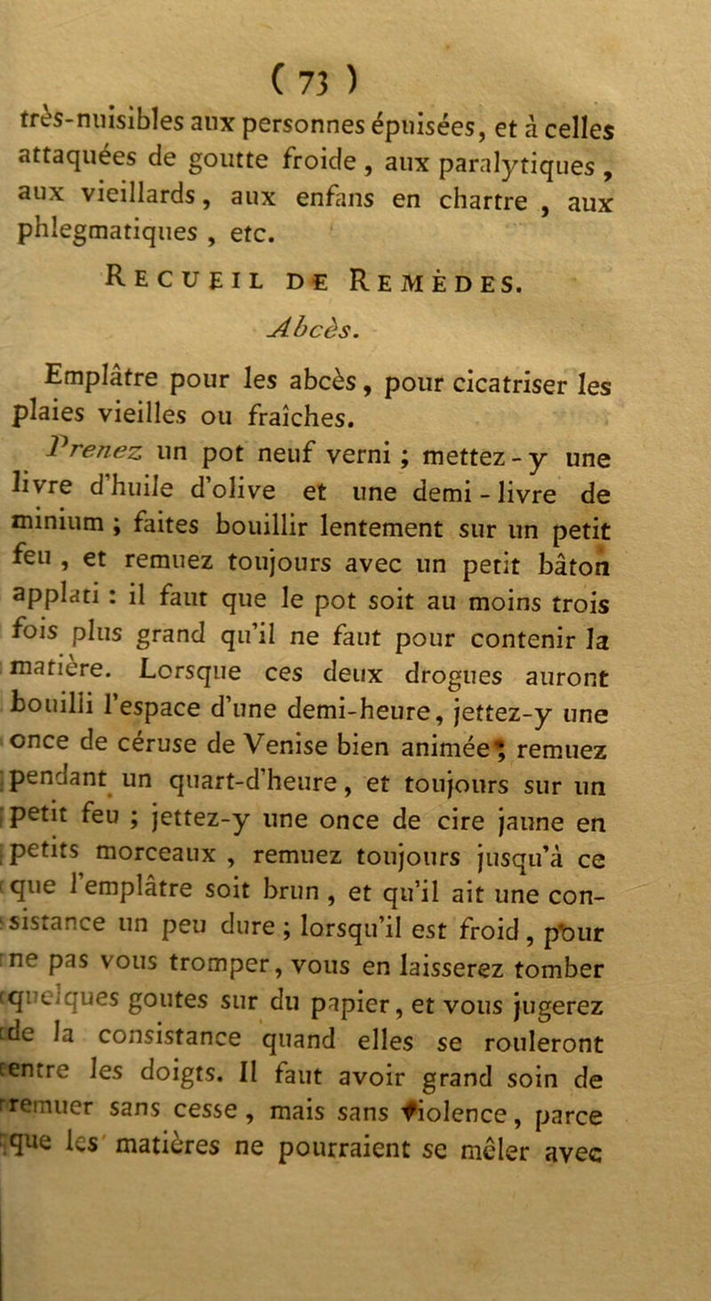très-nuisibles aux personnes épuisées, et à celles attaquées de goutte froide , aux paralytiques , aux vieillards, aux enfans en chartre , aux phlegmatiques , etc. Recueil de Remèdes. Abcès. Emplâtre pour les abcès, pour cicatriser les plaies vieilles ou fraîches. Prenez un pot neuf verni ; mettez - y une livre dhuile dolive et une demi-livre de minium ; faites bouillir lentement sur un petit feu , et remuez toujours avec un petit bâton applati : il faut que le pot soit au moins trois fois plus grand qifil ne faut pour contenir la matière. Lorsque ces deux drogues auront bouilli l’espace d’une demi-heure, jettez-y une once de céruse de Venise bien animée^ remuez pendant un quart-d’heure, et toujours sur un petit feu ; jettez-y une once de cire jaune en ^petits morceaux , remuez toujours jusqu’à ce :que 1 emplâtre soit brun , et qu’il ait une con- :sistance un peu dure ; lorsqu’il est froid, pt)ur ne pas vous tromper, vous en laisserez tomber cquelques goûtes sur du papier, et vous jugerez fde la consistance quand elles se rouleront centre les doigts. Il faut avoir grand soin de rremuer sans cesse, mais sans iHolence, parce ^que les matières ne pourraient se mcler avec