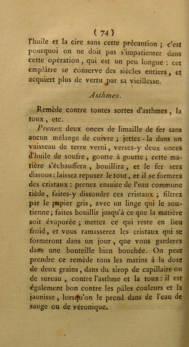 rhuile et la cire sans cette précaution ; c’est pourquoi on ne doit pas s’impatienter dans cette opération , qui est un peu longue i cet emplâtre se conserve des siècles entiers, et acquiert plus de vertu jpar sa vieillesse. Asthmes. Remède contre toutes sortes d’asthmes, la toux, etc. Prenez deux onces de limaille de fer sans aucun mélange de cuivre ; Jettez - la dans un vaisseau de terre verni, versez-y deux onces d’huile de soufre, goutte à goutte ; cette ma- tière s’échauffera , bouillira , et le fer sera dissous : laissez reposer le tout, et il se formera des cristaux : prenez ensuite de l’eau commune tiède, faites-y dissoudre ces cristaux ; filtrez par le papier gris, avec un linge qui le sou- tienne; faites bouillir jusqu’à ce que la matière soit évaporée ; mettez ce qui reste en lieu froid, et vous ramasserez les cristaux qui se formeront dans un jour , que vous garderez dans une bouteille bien bouchée. On peut prendre ce remède tous les matins à la dose de deux grains, dans du sirop de capillaire ou de sureau , contre l’asthme et la toux : il est «gaiement bon contre les pâles couleurs et la jaunisse, lorscfu’on le prend dans de l’eau de sauge ou de véronique.