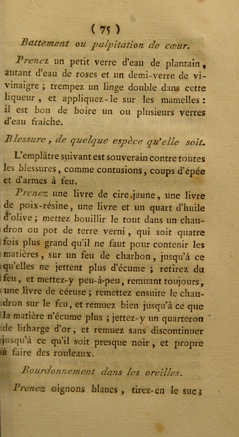 cœur. ( ) Battement ou palpitation de Prenez un petit verre d’eau de plantain ^ Autant d eau de roses et un demi-verre de vi- vinaigre ; trempez un linge double dans cette liqueur , et appliquez-le sur les mamelles: il est bon de boire un ou plusieurs verres d’eau fraîche. Blessure y de q^uelque espèce qu’elle soit» L emplâtre spivant est souverain contre toutes les blessures, comme contusions, coups d’épée et d’armes à feu. Bienez une livre de cire .jaune, une livre de poix-résine, une livre et un quart d’huile Solive; mettez bouillir le tout dans un chau- dron ou pot de terre verni, qui soit quatre fois plus grand qu’il ne faut pour contenir les ■ matières, sur un feu de charbon, jusqu’à ce 1 quelles ne jettent plus d’écume ; retirez du ;feu, et mettez-y peu-à-peu, remuant toujours, une livre de céruse ; remettez ensuite le chau- dron sur le feu, et remuez bien jusqu’à ce que la matière n écume plus ; jettez-y un quarteron de litharge d’or, et remuez sans discontinuer i jusqu a ce qu il soit presque noir, et propre cà faire des rouleaux. Bourdonnement da?is les oreilles. Prenez oignons blancs, tirez-en le suc;