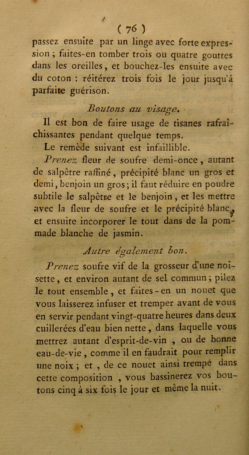 { ( 76 ) passez ensuite par un linge avec forte expres- sion ; faites-en tomber trois ou quatre gouttes clans les oreilles, et bouchez-les ensuite avec du coton : réitérez trois fois le jour jusqu’à parfaite guérison. Boutons au visage, t> Il est bon de faire usage de tisanes rafraî- chissantes pendant quelque temps. Le remède suivant est infaillible. Brenez fleur de soufre demi-once, autant de salpêtre raflîné, précipité blanc un gros et demi, benjoin un gros ; il faut réduire en poudre subtile le salpêtre et le benjoin, et les mettre avec la fleur de soufre et le précipité blanCy et ensuite incorporer le tout dans de la pom- made blanche de jasmin. Autre ég;alement bon. Bi'ejiez soufre vif de la grosseur d’une noi- sette , et environ autant de sel commun ; pilez le tout ensemble, et faites - en un nouet que vous laisserez infuser et tremper avant de vous en servir pendant vingt-quatre heures dans deux cuillerées d’eau bien nette , dans laquelle vous mettrez autant d’esprit-de-vin , ou de bonne eau-de-vie , comme il en faudrait pour remplir une noix ; et , de ce nouet ainsi trempé dans cette composition , vous bassinerez vos bou- tons cinq à six fois le jour et même la mut.