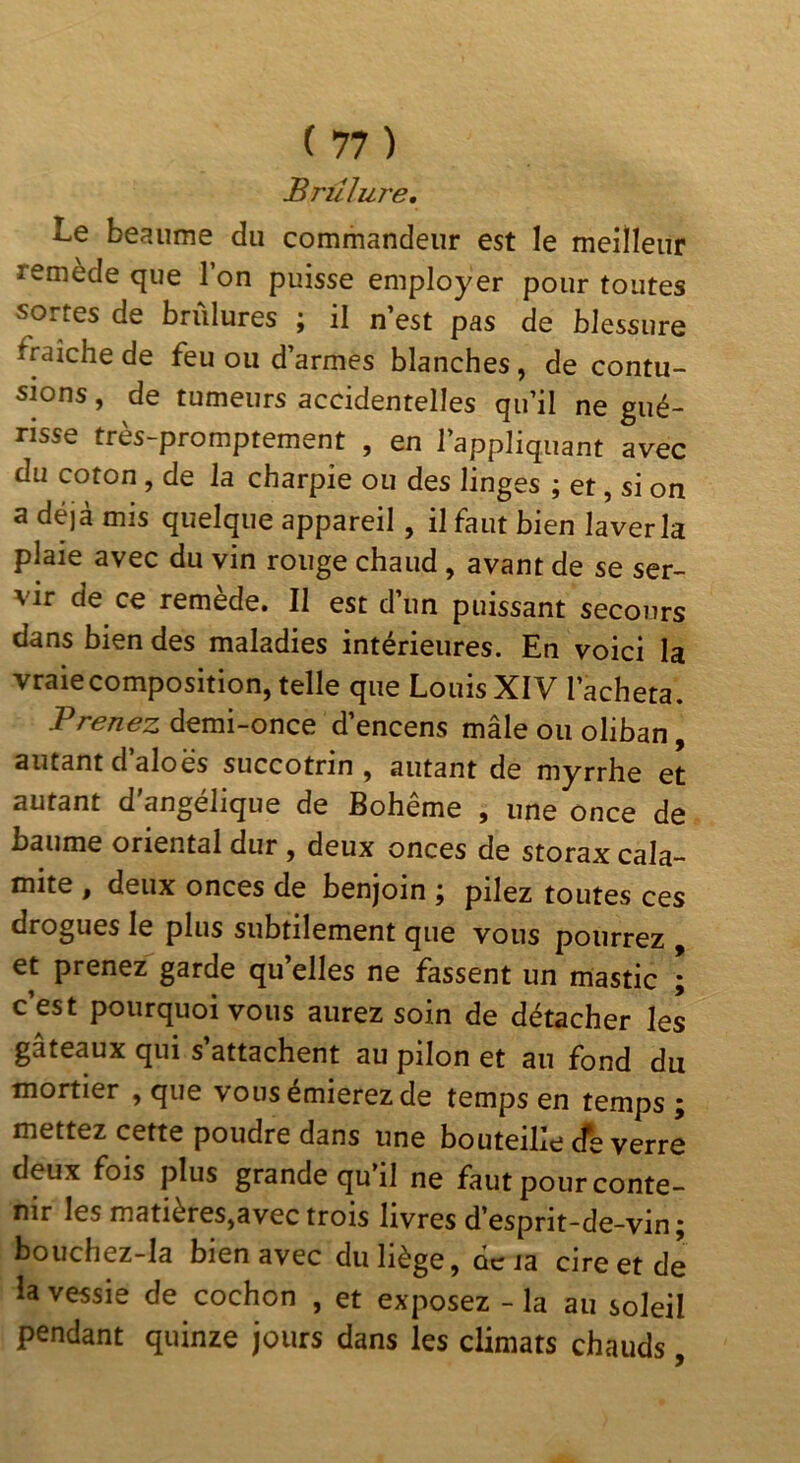 Brûlure, Le heaume du commandeur est le meiîleur remède que l’on puisse employer pour toutes sortes de brûlures j il n est pas de blessure fraîche de feu ou d’armes blanches, de contu- sions , de tumeurs accidentelles qu’il ne gué- risse très-promptement , en l’appliquant avec du coron, de la charpie ou des linges ; et, si on a déjà mis quelque appareil, il faut bien laver la plaie avec du vin rouge chaud, avant de se ser- vir de ce remède. Il est d’un puissant secours dans bien des maladies intérieures. En voici la vraie composition, telle que Louis XIV l’acheta. Prenez demi-once d’encens mâle ou oliban, autant d’aloes succotrin , autant de myrrhe et autant d'angélique de Bohême , une once de baume oriental dur , deux onces de storax cala- mite , deux onces de benjoin ; pilez toutes ces drogues le plus subtilement que vous pourrez et prenez garde qu elles ne fassent un mastic ; c’est pourquoi vous aurez soin de détacher les gâteaux qui s’attachent au pilon et au fond du mortier , que vousémierezde temps en temps; mettezcette poudre dans une bouteille de verre deux fois plus grande qu’il ne faut pour conte- nir les matières,avec trois livres d’esprit-de-vin; bouchez-Ia bien avec du liège, ocia cire et de la vessie de cochon , et exposez - la au soleil pendant quinze jours dans les climats chauds,