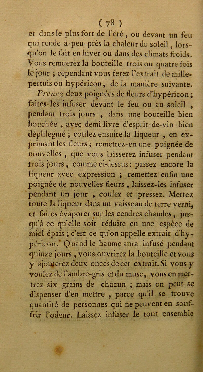 et dansle plus fort de l’été, ou devant un feu qui rende à-peu-près la chaleur du soleil, lors- qu’on le fait en hiver ou dans des climats froids. Vous remuerez la bouteille trois ou quatre fois le jour ; cependant vous ferez l’extrait de mille- pertuis ou hypéricon, delà manière suivante. Prenez deux poignées de fleurs d’hypéricon ; fçiites-les infuser devant le feu ou au soleil , pendant trois jours , dans une bouteille bien bouchée , avec demi-livre d’esprit-de-vin bien déphlegmé ; coulez ensuite la liqueur , en ex- primant les fleurs ; remettez-en une poignée de nouvelles , que vous laisserez infuser pendant trois jours , comme ci-dessus : passez encore la liqueur avec expression ; remettez enfin une poignée de nouvelles fleurs , laissez-Ies infuser pendant un jour , coulez et pressez. Mettez toute la liqueur dans un vaisseau de terre verni, et faites évaporer pr les cendres chaudes, jus- qu’à ce qu’elle soit réduite en une espèce de nikl épais ; c’est ce qu’on appelle extrait d’hy- péricon.* Quand le baume aura infusé pendant quinze jours , vous ouvrirez la bouteille et vous y ajouterez deux onces de cet extrait. Si vous y voulez de l’ambre-gris et du musc, vous en met- trez six grains de chacun ; mais on peut se dispenser d’en mettre , parce qu’il se trouve quantité de personnes qui ne peuvent en souf- frir l’odeur. Laissez infuser le tout ensemble