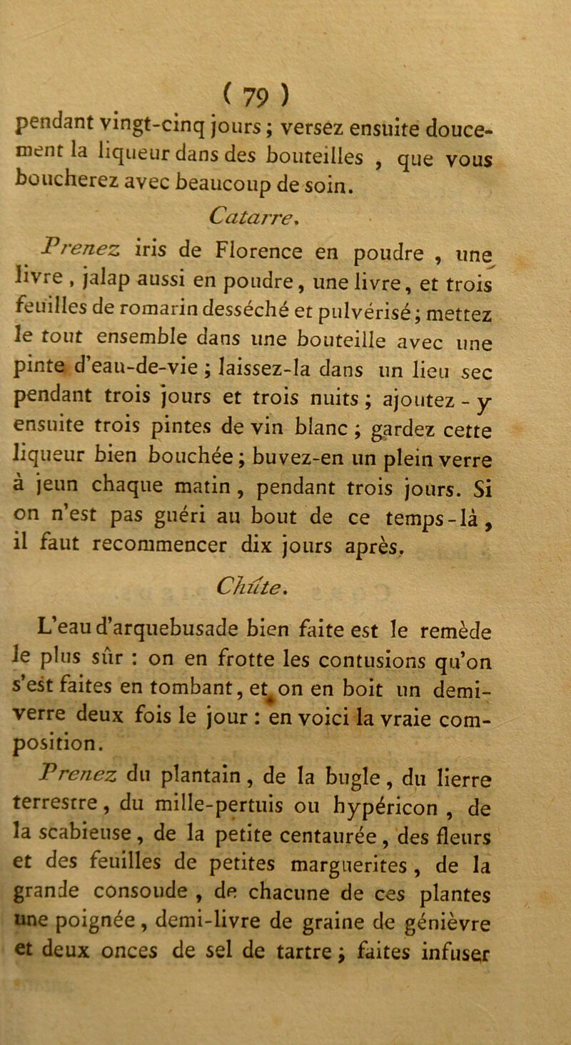 pendant vingt-cinq jours ; versez ensuite douce- rnent la liqueur dans des bouteilles , que vous boucherez avec beaucoup de soin. Catarre. Prenez iris de Florence en poudre , une livre , jalap aussi en poudre, une livre, et trois feuilles de romarin desséché et pulvérisé j mettez le tout ensemble dans une bouteille avec une pinte d’eau-de-vie ; laissez-Ia dans un lieu sec pendant trois jours et trois nuits ; ajoutez - y ensuite trois pintes de vin blanc ; gardez cette liqueur bien bouchée; buvez-en un plein verre à jeun chaque matin, pendant trois jours. Si on n’est pas guéri au bout de ce temps-Ià, il faut recommencer dix jours après. Chute, L’eau d’arquebusade bien faite est le remède le plus sur : on en frotte les contusions qu’on s’est faites en tombant, et^on en boit un demi- verre deux fois le jour : en voici la vraie com- position. Prenez du plantain, de la bugle, du lierre terrestre, du mille-pertuis ou hypéricon , de la scabieuse, de la petite centaurée, des fleurs et des feuilles de petites marguerites, de la grande consolide , de chacune de ces plantes une poignée, demi-livre de graine de genièvre et deux onces de sel de tartre ; faites infuser
