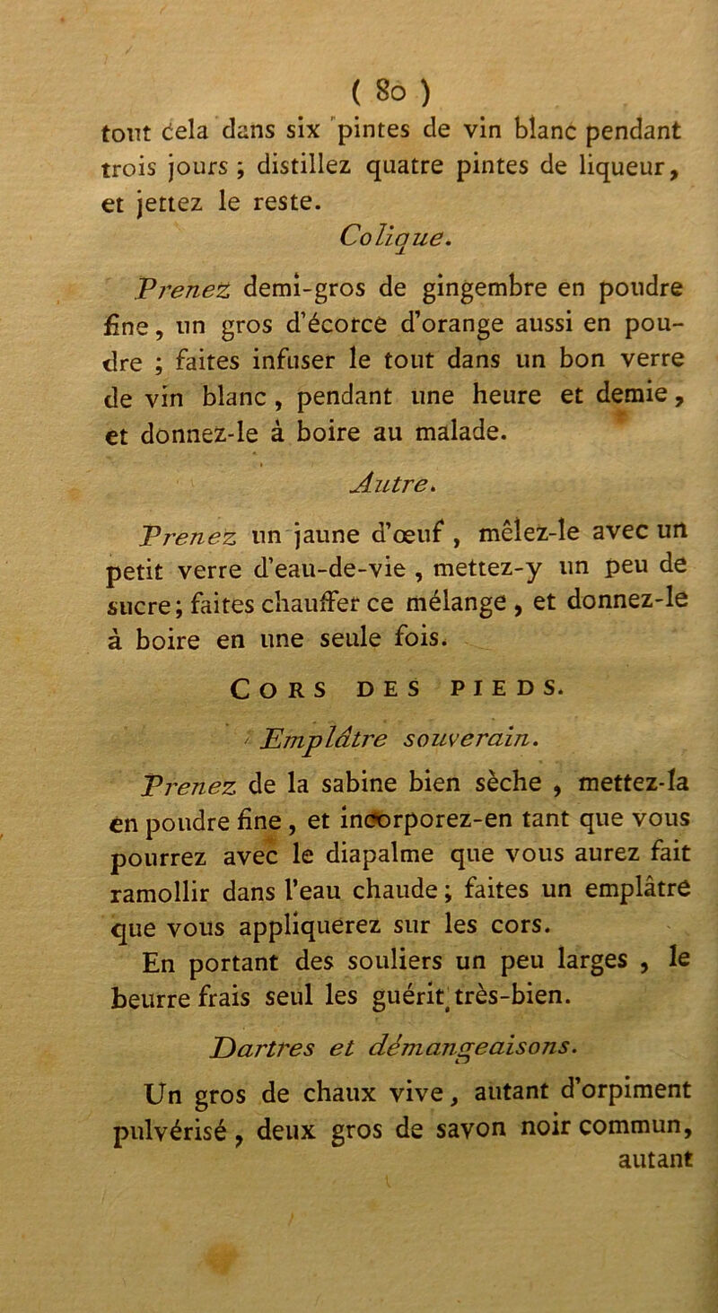 tout (iela dans six 'pintes de vin blanc pendant trois jours; distillez quatre pintes de liqueur, et jetiez le reste. Colique. Trenez demi-gros de gingembre en poudre fine, un gros d’écorce d’orange aussi en pou- dre ; faites infuser le tout dans un bon verre de vin blanc , pendant une heure et demie, et donnez-le à boire au malade. Autre. Prenez un jaune d’œuf, mêlez-le avec uit petit verre d’eau-de-vie , mettez-y un peu de sucre; faites chauffer ce mélange , et donnez-le à boire en une seule fois. Cors des pieds. ^ Emplâtre souverain. Prenez de la sabine bien sèche , mettez-Ia en poudre fine , et inc?orporez-en tant que vous pourrez avec le diapalme que vous aurez fait ramollir dans l’eau chaude ; faites un emplâtre que vous appliquerez sur les cors. En portant des souliers un peu larges , le beurre frais seul les guérit très-bien. Dartres et démansteaisons. LJ Un gros de chaux vive, autant d’orpiment pulvérisé, deux gros de savon noir commun, autant