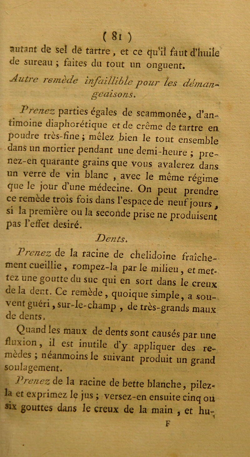 autant de sel de tartre, et ce qu’il faut d’huile de sureau ; faites du fout un onguent. Autre remède infaiUibte pour tes déman- geaisoTiÉ, J^teuez psrtles égalés de scarnmonée, d’an- timoine diaphorétique et de crème de tartre en poudre rrès-fîne ; mêlez bien le tout ensemble dans un mortier pendant une demi-heure ; pre- nez-en quarante grains que vous avalerez dans un verre de vin blanc , avec le même régime que le jour d’une médecine. On peut prendre ce remede trois fois dans l’espace de neuf jours , si la première ou la seconde prise ne produisent pas l’effet désiré. Dents. Prenez de la racine de chelidoine fraîchô- fnent cueillie , rompez-la par le milieu, et met- tez une goutte du suc qui en sort dans le creux delà dent. Ce remède, quoique simple, a sou- vent guéri, sur-le-champ , de très-grands maux de dents. Quand les maux de dents sont causés par une fluxion, il est inutile d’y appliquer des re- mèdes ; néanmoins le suivant produit un grand soulagement. 1 renez de la racine de bette blanche, pilez- la et exprimez le jus ; versez-en ensuite cinq ou «IX gouttes dans le creux de la main , et hu- F