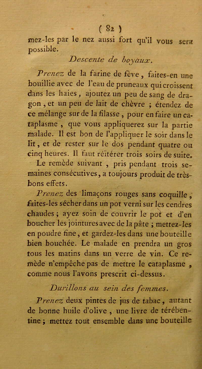 sera tnez-les par le nez aussi fort qu’il vous possible. Descente de hoyaux. Trenez de la farine de fève, faites-en une bouillie avec de l’eau de pruneaux qui croissent dans les haies , ajoutez un peu de sang de dra- gon , et un peu de lait de chèvre ; étendez de ce mélange sur de la filasse, pour en faire un ca- taplasme , que vous appliquerez sur la partie malade. Il est bon de l’appliquer le soir dans le lit, et de rester sur le dos pendant quatre ou cinq heures. Il faut réitérer trois soirs de suite. Le remède suivant , pris pendant trois se- maines consécutives, a toujours produit de très- bons effets. F renez des limaçons rouges sans coquille , faites-Ies sécher dans un pot verni sur les cendres chaudes ; ayez soin de couvrir le po^ et d’en boucher les jointures avec de la pâte ; mettez-Ies en poudre fine, et gardez-les dans une bouteille bien bouchée. Le malade en prendra un gros tous les matins dans un verre de vin. Ce re- mède n’empêche pas de mettre le cataplasme , comme nous l’avons prescrit ci-dessus. Durillons au sein des femmes. Trenez deux pintes de jus de tabac , autant de bonne huile d’olive , une livre de térében- tine ; mettez tout ensemble dans une bouteille