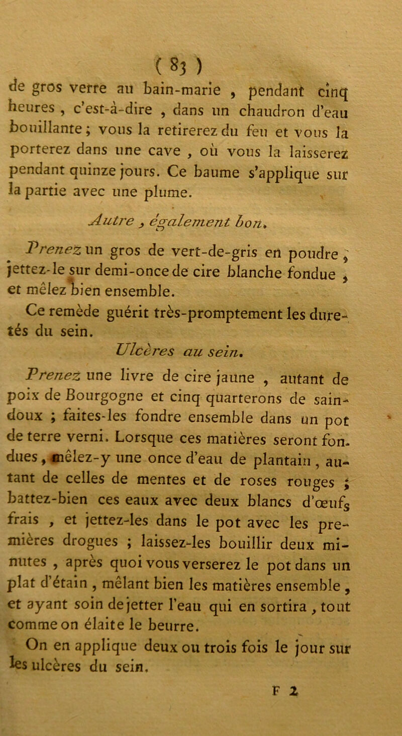 tîe gros verre au bain-marie , pendant cinq heures , c’est-à-dire , dans un chaudron d’eau bouillante; vous la retirerez du feu et vous la porterez dans une cave , où vous la laisserez pendant quinze jours. Ce baume s’applique sur la partie avec une plume. Autre J également h on, Prenez un gros de vert-de-gris en poudre ^ jettez-le sur demi-once de cire blanche fondue ^ et mêlez l)ien ensemble. Ce remède guérit très-promptement les dure- tés du sein. Ulcères au sein. Prenez une livre de cire jaune , autant de poix de Bourgogne et cinq quarterons de sain- doux ; faites-Ies fondre ensemble dans un pot de terre verni. Lorsque ces matières seront fon- dues , «lêlez-y une once d’eau de plantain , au- tant de celles de mentes et de roses rouges > battez-bien ces eaux avec deux blancs d’œufs frais , et jettez-les dans le pot avec les pre- mières drogues ; laissez-les bouillir deux mi- nutes , apres quoi vous verserez le pot dans un plat d étain , mêlant bien les matières ensemble , et ayant soin de jetter l’eau qui en sortira , tout comme on élaite le beurre. On en applique deux ou trois fois le jour sur les ulcères du sein.