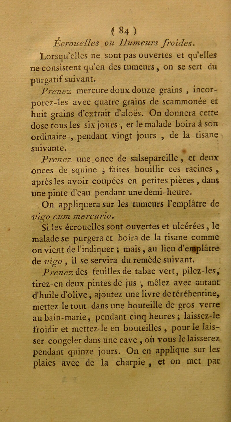 i,crouelles ou Mumeurs froides» Lorsqu’elles ne sont pas ouvertes et qu’elles ne consistent qu’en des tumeurs, on se sert du purgatif suivant. Vrenez mercure doux douze grains , incor- porez-les avec quatre grains de scammonée et huit grains d’extrait d’aloës. On donnera cette dose tons les six jours , et le malade boira à son ordinaire , pendant vingt jours , de la tisane suivante. Prenez une once de salsepareille, et deux onces de squine ; faites bouillir ces racines , après les avoir coupées en petites pièces , dans une pinte d’eau pendant une demi-heure. On appliquera sur les tumeurs l’emplâtre de vîgo cum mercurio. Si les écrouelles sont ouvertes et ulcérées, le malade se purgera et boira de la tisane comme on vient de l’indiquer ; mais, au lieu d’eniplâtre de vigo , il se servira du remède suivant. Pj^enezà^s feuilles de tabac vert, pilez-les, tirez-en deux pintes de jus mêlez avec autant d’huile d’olive, ajoutez une livre detérébentine, mettez le tout dans une bouteille de gros verre au bain-marie, pendant cinq heures ; laissez-le froidir et mettez-le en bouteilles , pour le lais- ser congeler dans une cave , où vous le laisserez pendant quinze jours. On en applique sur les plaies avec de la charpie , et on met par