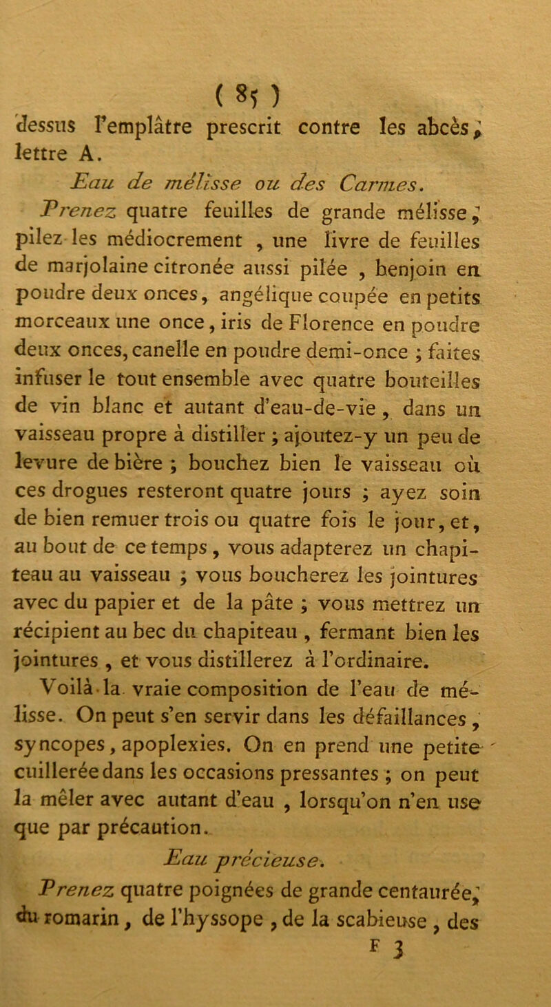 ( 8î ) dessus l’emplâtre prescrit contre les abcès; lettre A. Eau de mélisse ou des Carmes. Tj'enez quatre feuilles de grande mélisse; pilez les médiocrement , une livre de feuilles de marjolaine citronée aussi pilée , benjoin en poudre deux onces, angélique coupée en petits morceaux une once, iris de Florence en poudre deux onces, canelle en poudre demi-once ; faites infuser le tout ensemble avec quatre bouteilles de vin blanc et autant d’eau-de-vie, dans un vaisseau propre à distiller ; ajoutez-y un peu de levure de bière ; boncbez bien le vaisseau où ces drogues resteront quatre jours ; ayez soin de bien remuer trois ou quatre fois le jour, et, au bout de ce temps, vous adapterez un chapi- teau au vaisseau ; vous boucherez les jointures avec du papier et de la pâte ; vous mettrez un récipient au bec du chapiteau , fermant bien les jointures , et vous distillerez à l’ordinaire. Voilà, la vraie composition de l’eau de mé^ lisse. On peut s’en servir dans les défaillances , syncopes, apoplexies. On en prend une petite ' cuillerée dans les occasions pressantes ; on peut la mêler avec autant d’eau , lorsqu’on n’en use que par précaution. Eau précieuse. Erenez quatre poignées de grande centaurée; du romarin, de l’hyssope , de la scabieuse , des