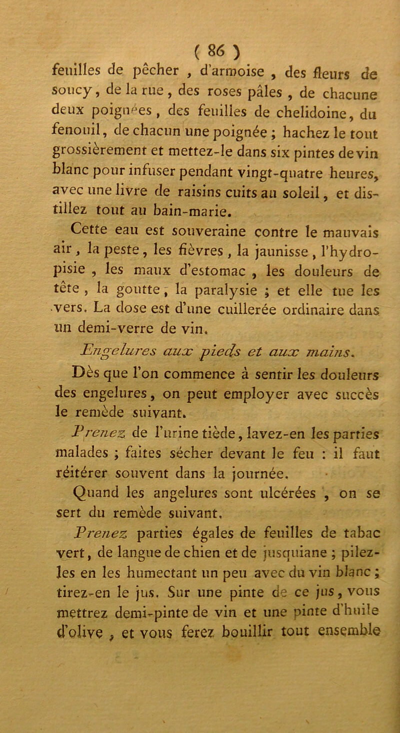 feuilles de pêcher , d’armoise , des fleurs de soucy, de la rue , des roses pâles , de chacune deux poignées, des feuilles de chelidoine, du fenouil, de chacun une poignée ; hachez le tout grossièrement et mettez-le dans six pintes devin blanc pour infuser pendant vingt-quatre heures, avec une livre de raisins cuits au soleil, et dis- tillez tout au bain-marie. Cette eau est souveraine contre le mauvais air, la peste, les fièvres , la jaunisse , l’hydro- pisie , les maux d’estomac , les douleurs de tête , la goutte, la paralysie ; et elle tue les vers. La dose est d’une cuillerée ordinaire dans un demi-verre de vin. Engelures aux pieds et aux mains. Dès que l’on commence à sentir les douleurs des engelures, on peut employer avec succès le remède suivant. Prenez de l’urine tiède, lavez-en les parties malades ; faites sécher devant le feu : il faut réitérer souvent dans la journée. Quand les angelures sont ulcérées , on se sert du remède suivant. Prenez parties égales de feuilles de tabac vert, de langue de chien et de jusquiane ; pllez- les en les humectant un peu avec du vin blanc ; tirez-en le jus. Sur une pinte de ce jus, vous mettrez demi-pinte de vin et une pinte d’huile d’olive , et vous ferez bouillir tout ensemble
