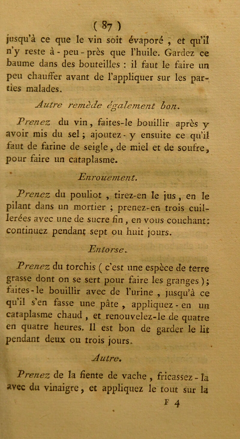 ( 8? ) jusqu’à ce que le vin soit évaporé ^ et qu’il n y reste à - peu - près que l’huile. Gardez ce baume dans des bouteilles : il faut le faire un peu chauffer avant de l’appliquer sur les par- ties malades. Autre remède également bon. Prenez du vin, faites-le bouillir après y avoir mis du sel ; ajoutez - y ensuite ce qu’il faut de farine de seigle, de miel et de soufre, pour faire un cataplasme. Enrouement. Prenez du pouliot , tirez-en le jus , en le pilant dans un mortier ; prenez-en trois cuil- lerées avec une de sucre fin , en vous couchant: continuez pendant sept ou huit jours. Entorse^ Prenez du torchis ( c’est une espèce de terre grasse dont on se sert pour faire les granges ) ; faites-le bouillir avec de l’urine , jusqu’à ce qii il s en fasse une pâte , appliquez - en un cataplasme chaud , et renouvelez-le de quatre en quatre heures. Il est bon de garder le lit pendant deux ou trois jours. Autre, Prenez de la fiente de vache , fricassez - la avec du vinaigre, et appliquez le tout sur la