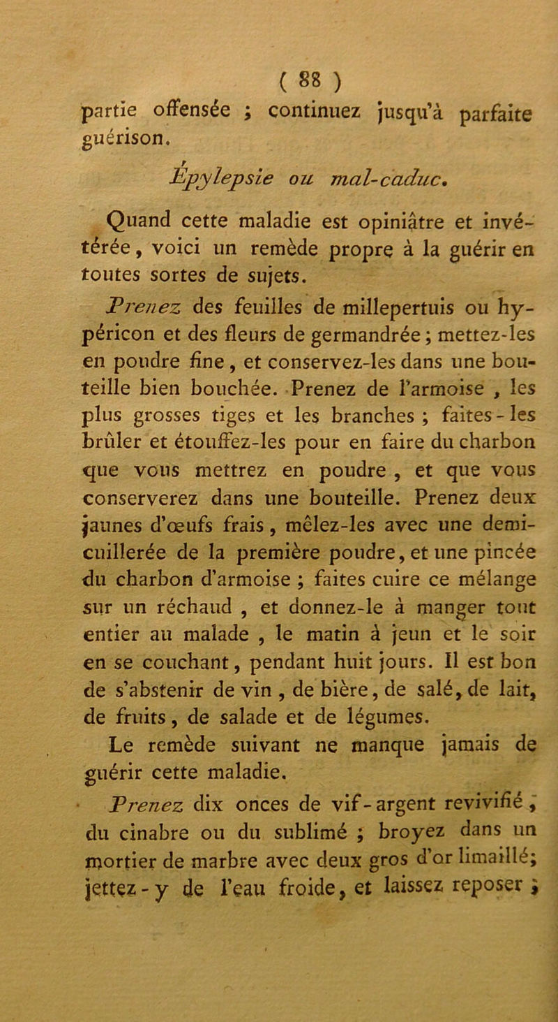 partie offensée ; continuez Jusqu’à parfaite guérison. Bpylepsie ou mal-caduc. Quand cette maladie est opiniâtre et invé- térée , voici un remède propre à la guérir en toutes sortes de sujets. Breiiez des feuilles de millepertuis ou hy- péricon et des fleurs de germandrée ; mettez-les en poudre fine , et conservez-les dans une bou- teille bien bouchée. Prenez de Tarmoise , les plus grosses tiges et les branches ; faites - les brûler et étouffez-les pour en faire du charbon que vous mettrez en poudre , et que vous conserverez dans une bouteille. Prenez deux jaunes d’œufs frais, mêlez-les avec une demi- cuillerée de la première poudre, et une pincée du charbon d’armoise ; faites cuire ce mélange sur un réchaud , et donnez-le à manger tout entier au malade , le matin à jeun et le soir en se couchant, pendant huit jours. Il est bon de s’abstenir de vin , de bière, de salé,de lait, de fruits, de salade et de légumes. Le remède suivant ne manque jamais de guérir cette maladie. Prenez dix onces de vif - argent revivifié ÿ du cinabre ou du sublimé ; broyez dans un inortier de marbre avec deux gros d’or limaillé; jettez - y de l’eau froide, et laissez reposer i