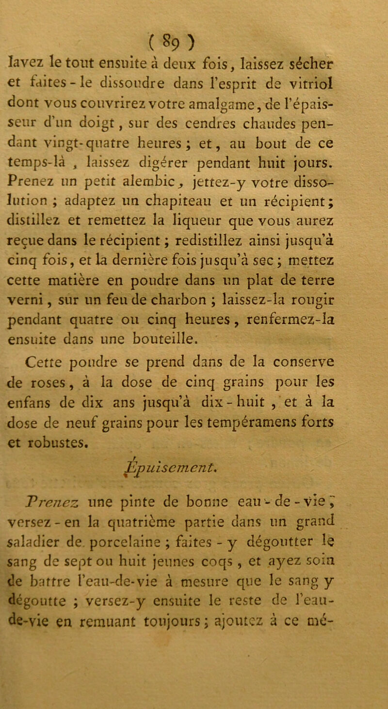 lavez le tout ensuite à deux fois, laissez sécher et faites - le dissoudre dans l’esprit de vitriol dont vous couvrirez votre amalgame, de l’épais- seur d’un doigt, sur des cendres chaudes pen- dant vingt-quatre heures; et, au bout de ce temps-là , laissez digérer pendant huit jours. Prenez un petit alerabic^ jettez-y votre disso- lution ; adaptez un chapiteau et un récipient; distillez et remettez la liqueur que vous aurez reçue dans le récipient ; redistillez ainsi jusqu’à cinq fois, et la dernière fois jusqu’à sec ; mettez cette matière en poudre dans un plat de terre verni, sur un feu de charbon ; laissez-la rougir pendant quatre ou cinq heures, renfermez-la ensuite dans une bouteille. Cette poudre se prend dans de la conserve de roses, à la dose de cinq grains pour les enfans de dix ans jusqu’à dix - huit , et à la dose de neuf grains pour les tempéramens forts et robustes. Epuisement. T renez une pinte de bonne eau - de-vie ^ versez - en la quatrième partie dans un grand saladier de. porcelaine ; faites - y dégoutter le sang de sept ou huit jeunes coqs, et ayez soin de battre l’eau-de-vie à mesure que le sang y dégoutte ; versez-y ensuite le reste de l’eau- de-vie en remuant toujours ; ajoutez à ce mé-