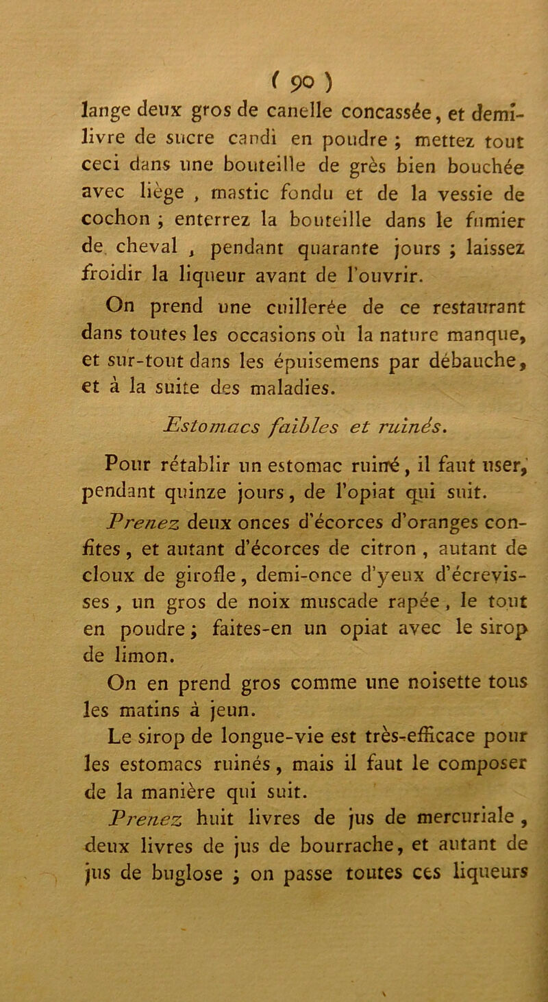 lange deux gros de canelle concassée, et demî- livre de sucre candi en poudre ; mettez tout ceci dans une bouteille de grès bien bouchée avec liège , mastic fondu et de la vessie de cochon ; enterrez la bouteille dans le fnmier de, cheval , pendant quarante jours ; laissez froidir la liqueur avant de l’ouvrir. On prend une cuillerée de ce restaurant dans toutes les occasions où la nature manque, et sur-tout dans les épuisemens par débauche, et à la suite des maladies. Estomacs faibles et ruinés. Pour rétablir un estomac ruirré, il faut user, pendant quinze jours, de l’opiat qiii suit. Prenez deux onces d’écorces d’oranges con- fites , et autant d’écorces de citron , autant de doux de girofle, demi-once d’yeux d’écrevis- ses , un gros de noix muscade râpée , le tout en poudre ; faites-en un opiat avec le sirop de limon. On en prend gros comme une noisette tous les matins à jeun. Le sirop de longue-vie est très^efficace pour les estomacs ruinés, mais il faut le composer de la manière qui suit. Prenez huit livres de jus de mercuriale , deux livres de jus de bourrache, et autant de jus de buglose j on passe toutes ces liqueurs