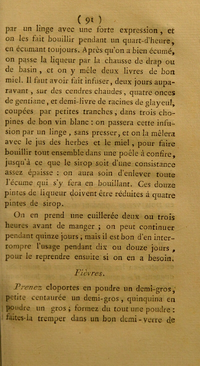 (90 par un linge avec une forte expression , et on les fait bouillir pendant un quart-d’heure, en écumant toujours. Après qu’on a bien écumé, on passe la liqueur par la chausse de drap ou de basin , et on y mêle deux livres de bon miel. 11 faut avoir fait infuser, deux jours aupa- ravant , sur des cendres chaudes, quatre onces de gentiane, et demi-livre de racines de glayeiil, coupées par petites tranchesdans trois cho- pines de bon vin blanc : on passera cette infu- sion par un linge , sans presser, et on la mêlera avec le jus des herbes et le miel, pour faire bouillir tout ensemble dans une poêle à confire, jusqu’à ce que le sirop soit d’une consistance assez épaisse ; on aura soin d’enlever toute l’écume qui s’y fera en bouillant. Ces douze pintes de liqueur doivent être réduites à quatre pintes de sirop. On en prend une cuillerée deux ou trois heures avant de manger ; on peut continuer pendant quinze jours ; mais il est bon d’en inter- rompre l’usage pendant dix ou douze jours , pour le reprendre ensuite si on en a besoin. Fièvres. Prenez cloportes en poudre un demi-gros,’ petite centaurée un demi-gros, quinquina en poudre un gros ; formez du tout une poudre : faites-la tremper dans un bon demi-verre de
