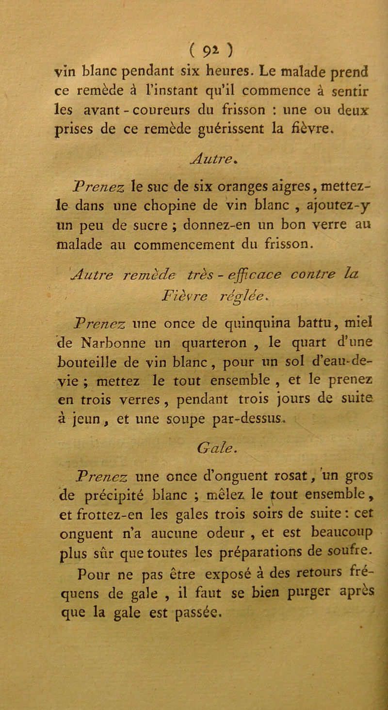 ( ) vin blanc pendant six heures. Le malade prend ce remède à l’instant qu’il commence à sentir les avant - coureurs du frisson : une ou deux prises de ce remède guérissent la fièvre. Autre^ T renez le suc de six oranges aigres, mettez- le dans une chopine de vin blanc , ajoutez-y un peu de sucre ; donnez-en un bon verre au malade au commencement du frisson. Autre remède très - ejficace contre la Fièvre réglée. Prenez une once de quinquina battu, miel de Narbonne un quarteron , le quart d’une bouteille de vin blanc, pour un sol d’eau-de- vie ; mettez le tout ensemble , et le prenez en trois verres , pendant trois jours de suite à jeun, et une soupe par-dessus. Gale. Prenez une once d’onguent rosat, un gros de précipité blanc ; mêlez le tout ensemble , et frottez-en les gales trois soirs de suite ; cet onguent n’a aucune odeur , et est beaucoup plus sûr que toutes les préparations de soufre. Pour ne pas être exposé à des retours fre- quens de gale , il faut se bien purger après que la gale est passée.