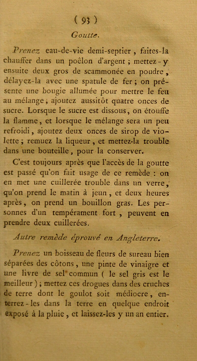 ( 9Î ) Goutte. Prenez eau-de-vie demi-septier , faites-Ia chauffer dans un poêlon d’argent ; mettez - y ensuite deux gros de scammonée en poudre , délayez-la avec une spatule de fer ; on pré- sente une bougie allumée pour mettre le feu au mélange ; ajoutez aussitôt quatre onces de sucre. Lorsque le sucre est dissous, on étouffe la flamme, et lorsque le mélange sera un peu refroidi, ajoutez deux onces de sirop de vio- lette ; remuez la liqueur, et mettez-la trouble dans une bouteille, pour la conserver. Cest toujours après que l’accès de la goutte est passé qu’on fait usage de ce remède : on en met une cuillerée trouble dans un verre,' qu’on prend le matin à jeun , et deux heures après, on prend un bouillon gras. Les per- sonnes d’un tempérament fort , peuvent en prendre deux cuillerées. Autre remède éprouvé en Angleterre, Prenez un boisseau de fleurs de sureau bien séparées des cotons, une pinte de vinaigre et une livre de sel* commun ( le sel gris est le meilleur ) ; mettez ces drogues dans des cruches de terre dont le goulot soit médiocre, en- terrez-les dans la terre en quelque endroit exposé à la pluie, et laissez-les y un an entier.
