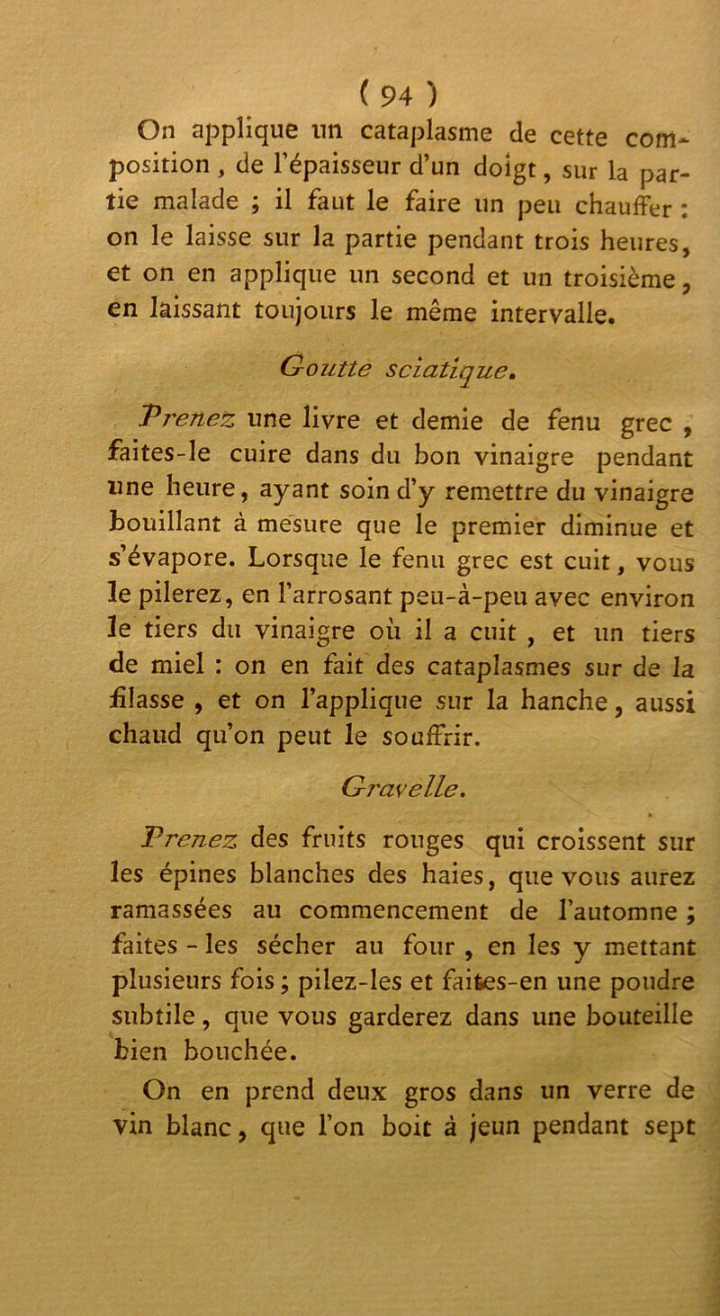 On applique un cataplasme de cette com* position , de l’épaisseur d’un doigt, sur la par- tie malade ; il faut le faire un peu chauffer ; on le laisse sur la partie pendant trois heures, et on en applique un second et un troisième, en laissant toujours le même intervalle. Goutte sciatique, T renez une livre et demie de fenu grec , faites-le cuire dans du bon vinaigre pendant une heure, ayant soin d’y remettre du vinaigre bouillant à mesure que le premier diminue et s’évapore. Lorsque le fenu grec est cuit, vous le pilerez, en l’arrosant peu-à-peii avec environ le tiers du vinaigre où il a cuit , et un tiers de miel : on en fait des cataplasmes sur de la £Iasse , et on l’applique sur la hanche, aussi chaud qu’on peut le souffrir. Gravelle. Prenez des fruits rouges qui croissent sur les épines blanches des haies, que vous aurez ramassées au commencement de l’automne ; faites - les sécher au four , en les y mettant plusieurs fois ; pilez-les et faites-en une poudre subtile, que vous garderez dans une bouteille bien bouchée. On en prend deux gros dans un verre de vin blanc, que l’on boit à jeun pendant sept