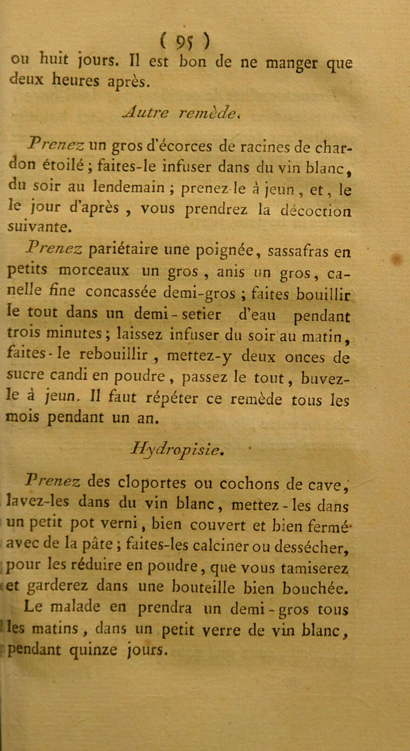 ou huit jours. Il est bon de ne manger que deux heures après. Autre remède, Vrenez un gros d’écorces de racines de char- don étoilé ; faites-le infuser dans du vin blanc, du soir au lendemain ; prenez le à jeun , et, le le jour d’après , vous prendrez la décoction suivante. Prenez pariétaire une poignée, sassafras en petits morceaux un gros , anis un gros, ca- nelle fine concassée demi-gros ; faites bouillir le tout dans un demi - setier d’eau pendant trois minutes; laissez infuser du soir au matin, faites-le rebouillir, mettez-y deux onces de sucre candi en poudre , passez le tout, buvez- le à jeun. Il faut répéter ce remède tous les mois pendant un an. Hydropisie, Prenez des cloportes ou cochons de cave, lavez-les dans du vin blanc, mettez-les dans un petit pot verni, bien couvert et bien fermé* avec de la pâte ; faites-les calciner ou dessécher, pour les réduire en poudre, que vous tamiserez ' et garderez dans une bouteille bien bouchée. Le malade en prendra un demi-gros tous lies matins, dans un petit verre de vin blanc, pendant quinze jours.