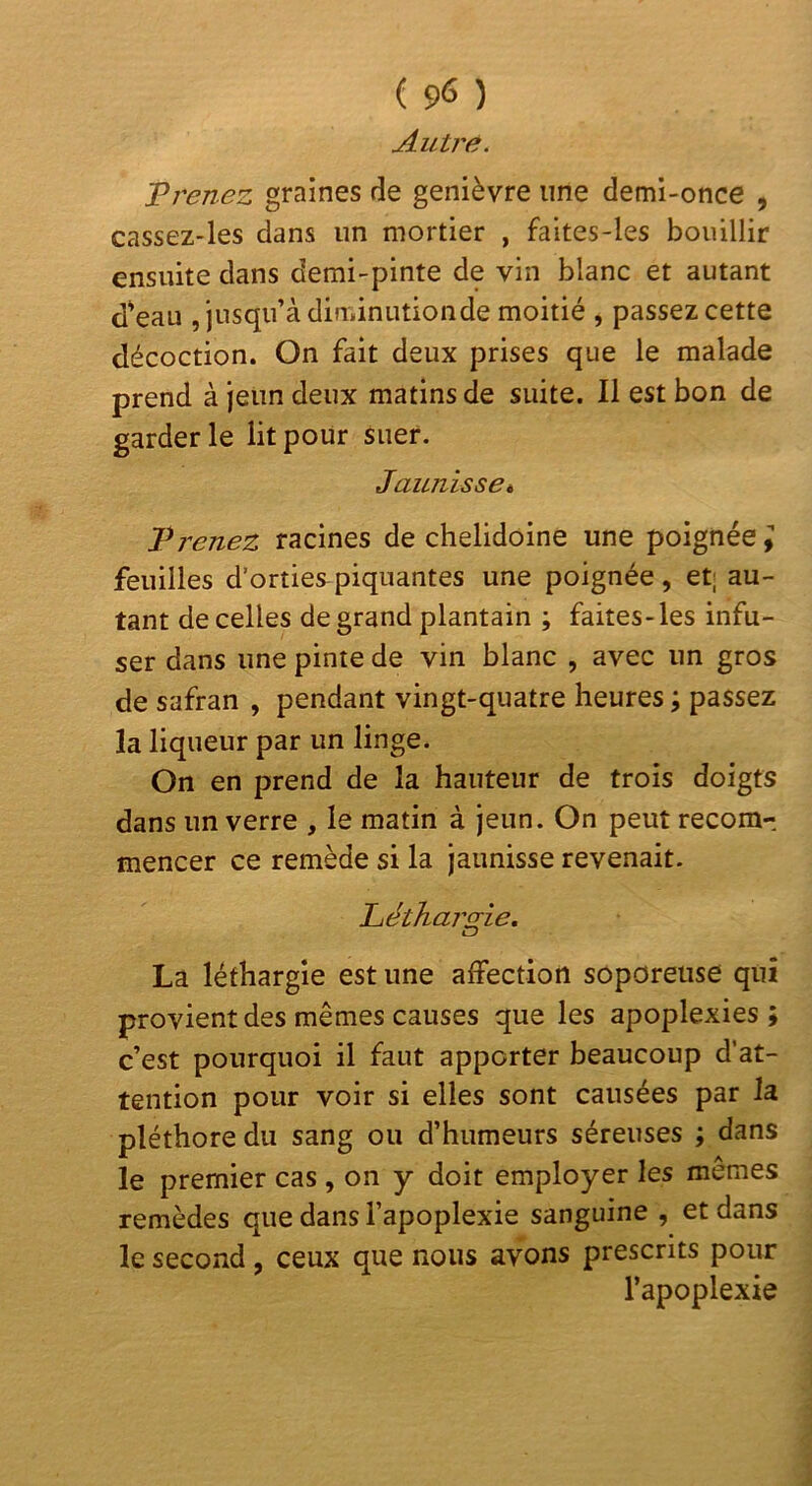 Autj'e. Vrenez graines de genièvre une demi-once , cassez-les dans un mortier , faltes-les bouillir ensuite dans demi-pinte de vin blanc et autant d^eau , jusqu’à diminutionde moitié , passez cette décoction. On fait deux prises que le malade prend à jeun deux matins de suite. 11 est bon de garderie lit pour suer. Jaunisse^ T renez racines de chelidoine une poignée; feuilles d’orties piquantes une poignée, et; au- tant de celles de grand plantain ; faites-les infu- ser dans une pinte de vin blanc , avec un gros de safran , pendant vingt-quatre heures ; passez la liqueur par un linge. On en prend de la hauteur de trois doigts dans un verre , le matin à jeun. On peut recom- mencer ce remède si la jaunisse revenait. Liéthargie, La léthargie est une affection soporeuse qui provient des mêmes causes que les apoplexies; c’est pourquoi il faut apporter beaucoup d’at- tention pour voir si elles sont causées par la pléthore du sang ou d’humeurs séreuses ; dans le premier cas , on y doit employer les memes remèdes que dans l’apoplexie sanguine , et dans le second , ceux que nous avons prescrits pour l’apoplexie