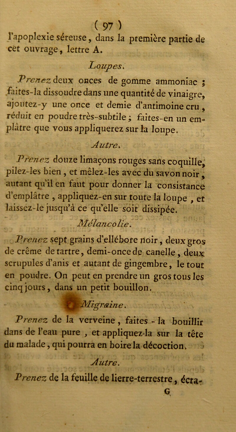 l’apoplexie séreuse, dans la première partie de cet ouvrage, lettre A. Loupes, Prenez deux onces de gomme ammoniac ; faites-la dissoudredans une quantité de vinaigre, ajoutez-y une once et demie d’antimoine cru , réduit en poudre très-subtile ; faites-en un em- plâtre que vous appliquerez sur la loupe. Autre, Prenez douze limaçons rouges sans coquille, pilez-les bien , et mêlez-les avec du savon noir . autant qu’il en faut pour donner la consistance d’emplâtre , appliqiiez-en sur toute la loupe , et laissez-le jusqu’à ce quelle soit dissipée. Mélancolie. Prenez sept grains d’ellébore noir, deux gros de crème détartré, demi-once de canelle, deux scrupules d’anis et autant de gingembre, le tout en poudre. On peut en prendre un gros tous les cinq jours, dans un petit bouillon. ^f^jjj^Migrain e. Prenez de la verveine, faites - la bouillir dans de l’eau pure , et appliquez-la sur la tête du malade, qui pourra en boire la décoction. Autre. Prenez de la feuille de lierre-terrestre, écra- G