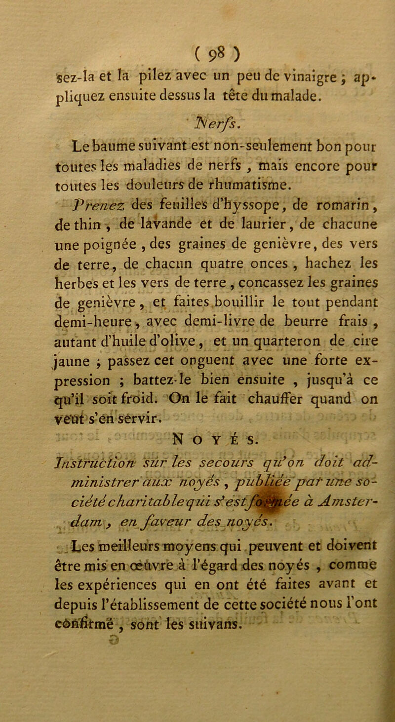 sez-Ia et la pilez avec un peu de vinaigre ; ap* pliquez ensuite dessus la tête du malade. JSerfs, Le baume suivant est non-seulement bon pour toutes les maladies de nerfs , mais encore pour toutes les douleurs de rhumatisme. Prieriez des feuilles d’hyssope, de romarin, de thin , de lavande et de laurier, de chacune une poignée , des graines de genièvre, des vers de terre, de chacun quatre onces , hachez les herbes et les vers de terre , concassez les graines de genièvre, et faites .bouillir le tout pendant demi-heure, avec demi-livre de beurre frais , autant d’huile d’olive, et un quarteron de cire jaune ; passez cet onguent avec une forte ex- pression ; battez-le bien ensuite , jusqu’à ce qu’il soit froid. On le fait chauffer quand on veïtl s’én sèrvir. Noyés. Instruction sur les secours qu*on doit ad- ministrer aux noyés , pubRéë pat une so- ciété charitableqüi déstpjKkée à Amster- dam , en faveur des noyés. Les meilleurs moyens qui peuvent et doivent être mis en oètivré à l’égard des noyés , comme les expériences qui en ont été faites avant et depuis rétablissement de cette société nous l’ont côtffitmé , sont les stiivans.