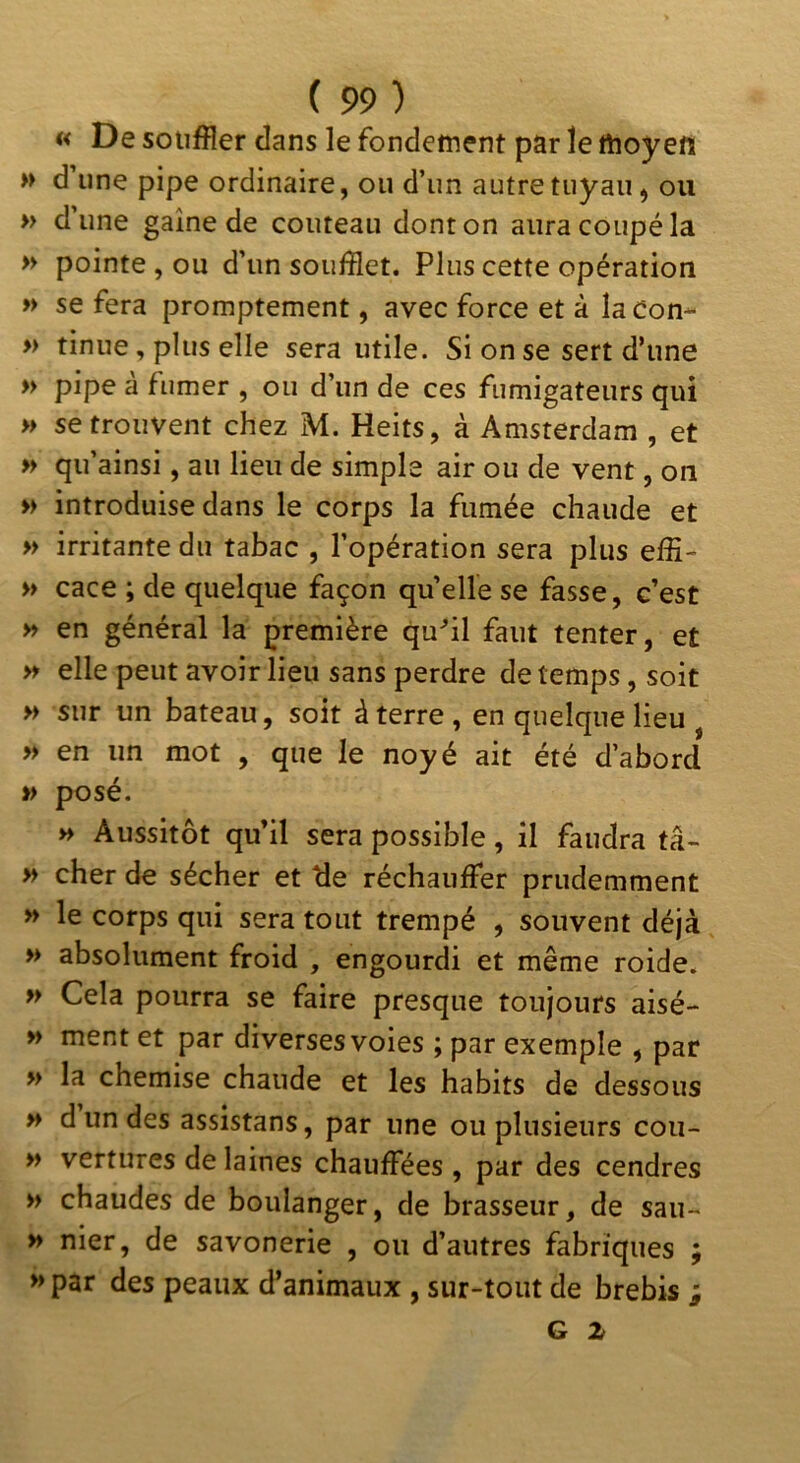 « De souffler dans le fondement par le moyen » d’une pipe ordinaire, ou d’un autre tuyau, ou » d’une gaine de couteau dont on aura coupé la » pointe, ou d’un soufflet. Plus cette opération » se fera promptement, avec force et à lacon- » tinue, plus elle sera utile. Si on se sert d’une » pipe a fumer , ou d’un de ces fumigateurs qui » se trouvent chez M. Heits, à Amsterdam , et » qu’ainsi, au lieu de simple air ou de vent, on » introduise dans le corps la fumée chaude et » irritante du tabac , l’opération sera plus effi- » cace ; de quelque façon quelle se fasse, c’est » en général la première qu^il faut tenter, et » elle peut avoir lieu sans perdre de temps, soit » sur un bateau, soit à terre , en quelque lieu , » en un mot , que le noyé ait été d’abord » posé. » Aussitôt qu’il sera possible, il faudra tâ- » cher de sécher et de réchauffer prudemment » le corps qui sera tout trempé , souvent déjà » absolument froid , engourdi et même roide. » Cela pourra se faire presque toujours aisé- >» ment et par diversesvoies ; par exemple , par » la chemise chaude et les habits de dessous >» d un des assistans, par une ou plusieurs coii- M vertures de laines chauffées , par des cendres » chaudes de boulanger, de brasseur, de sau~ » nier, de savonerie , ou d’autres fabriques ; »par des peaux d’animaux , sur-tout de brebis i G Z