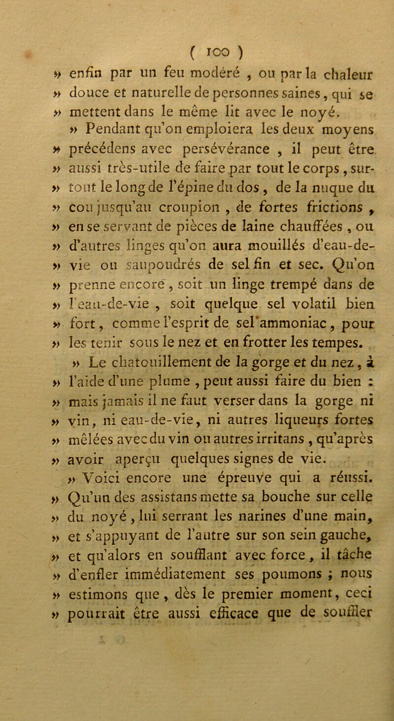 ♦> enfin par un feu modéré , ou par la chaleur » douce et naturelle de personnes saines, qui se » mettent dans le même lit avec le noyé. » Pendant qu’on emploiera les deux moyens M précédens avec persévérance , il peut être » aussi très-utile de faire par tout le corps , sur- » tout le long de l’épine du dos , de la nuque du » cou jusqu’au croupion , de fortes frictions , » en se servant de pièces de laine chauffées , ou » d’autres linges qu’on aura mouillés d’eau-de- » vie ou saupoudrés de sel fin et sec. Qu’on » prenne encore, soit un linge trempé dans de » l eau-de-vie , soit quelque sel volatil bien » fort, comme l’esprit de sePammoniac , pour » les tenir sous le nez et en frotter les tempes. » Le chatouillement de la gorge et du nez, à » l’aide d’une plume , peut aussi faire du bien : » mais jamais il ne faut verser dans la gorge ni » vin, ni eau-de-vie, ni autres liqueurs fortes » mêlées avec du vin ou autres irritans , qu’après » avoir aperçu quelques signes de vie. » Voici encore une épreuve qui a réussi. » Qu’un des assistans mette sa bouche sur celle » du noyé, lui serrant les narines d’une main, » et s’appuyant de l’autre sur son sein gauche, » et qu’alors en soufflant avec force, il tâche » d’enfler immédiatement ses poumons ; nous » estimons que, dès le premier moment, ceci » pourrait être aussi efficace que de souffler