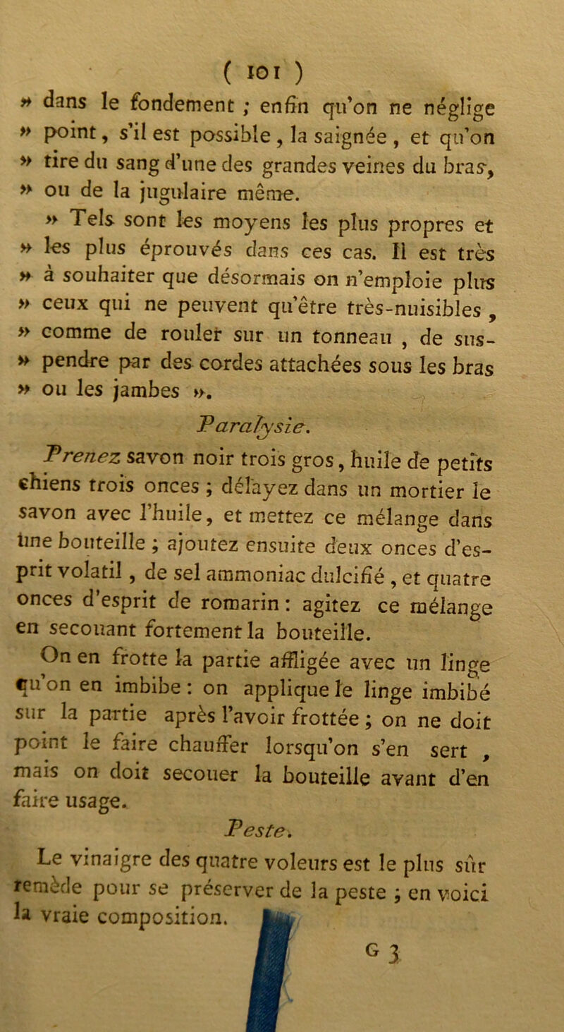 dans le fondement ; enfin qu’on ne néglige » f>oint, s il est possible , la saignée , et qu’on » tire du sang d’une des grandes veines du bras-, » ou de la jugulaire même. » Tels sont les moyens les plus propres et H les plus éprouvés dans ces cas. Il est très H à souhaiter que désormais on n’emploie pliîs » ceux qui ne peuvent qu’être très-nuisibles , » comme de rouler sur un tonneau , de sus- » pendre par des cordes attachées sous les bras » ou les jambes ». Taraîysie. Prenez savon noir trois gros, huile <Je petits chiens trois onces ; délayez dans un mortier le savon avec l’huile, et mettez ce mélange dans line bouteille ; ajoutez ensuite deux onces d’es- prit volatil, de sel ammoniac dulcifié , et quatre onces d’esprit de romarin : agitez ce mélange en secouant fortementla bouteille. On en frotte la partie affligée avec un linge cu’on en imbibe : on applique le linge imbibé sur la partie après l’avoir frottée ; on ne doit point le faire chauffer lorsqu’on s’en sert , mais on doit secouer la bouteille avant d’en faire usage. Peste. Le vinaigre des quatre voleurs est le plus siir remède pour se préserver de la peste ; en voici la vraie composition.