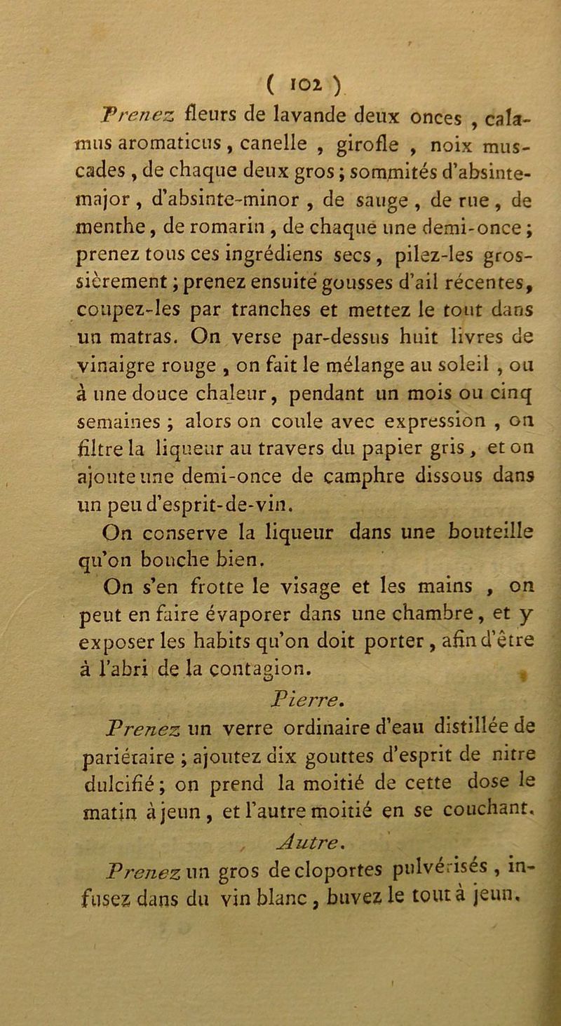 T renez fleurs de lavande deux onces , cala- tnus aromaticLis, candie , girofle , noix mus- cades , de chaque deux gros ; sommités d’absinte- major , d’absinte-minor , de sauge , de rue , de menthe, de romarin , de chaque une demi-once ; prenez tous ces ingrédiens secs, pilez-les gros- sièrement ; prenez ensuite gousses d’ail récentes, coupez-les par tranches et mettez le tout dans un matras. On verse par-dessus huit livres de vinaigre rouge , on fait le mélange au soleil , ou à une douce chaleur, pendant un mois ou cinq semaines ; alors on coule avec expression , on filtre la liqueur au travers du papier gris , et on ajoute une demi-once de camphre dissous dans un peu d’esprit-de-vin. On conserve la liqueur dans une bouteille qu’on bouche bien. On s’en frotte le visage et les mains , on peut en faire évaporer dans une chambre, et y exposer les habits qu’on doit porter , afin d’être à l’abri de la contagion. , T terre. Prenez un verre ordinaire d’eau distillée de pariétaire ; ajoutez dix gouttes d’esprit de nitre dulcifié ; on prend la moitié de cette dose le matin à jeun, et l’autre moitié en se couchant. Autre, Prenezwci gros de cloportes pulvérisés , in- fusez dans du vin blanc, buvez le tout à jeun.