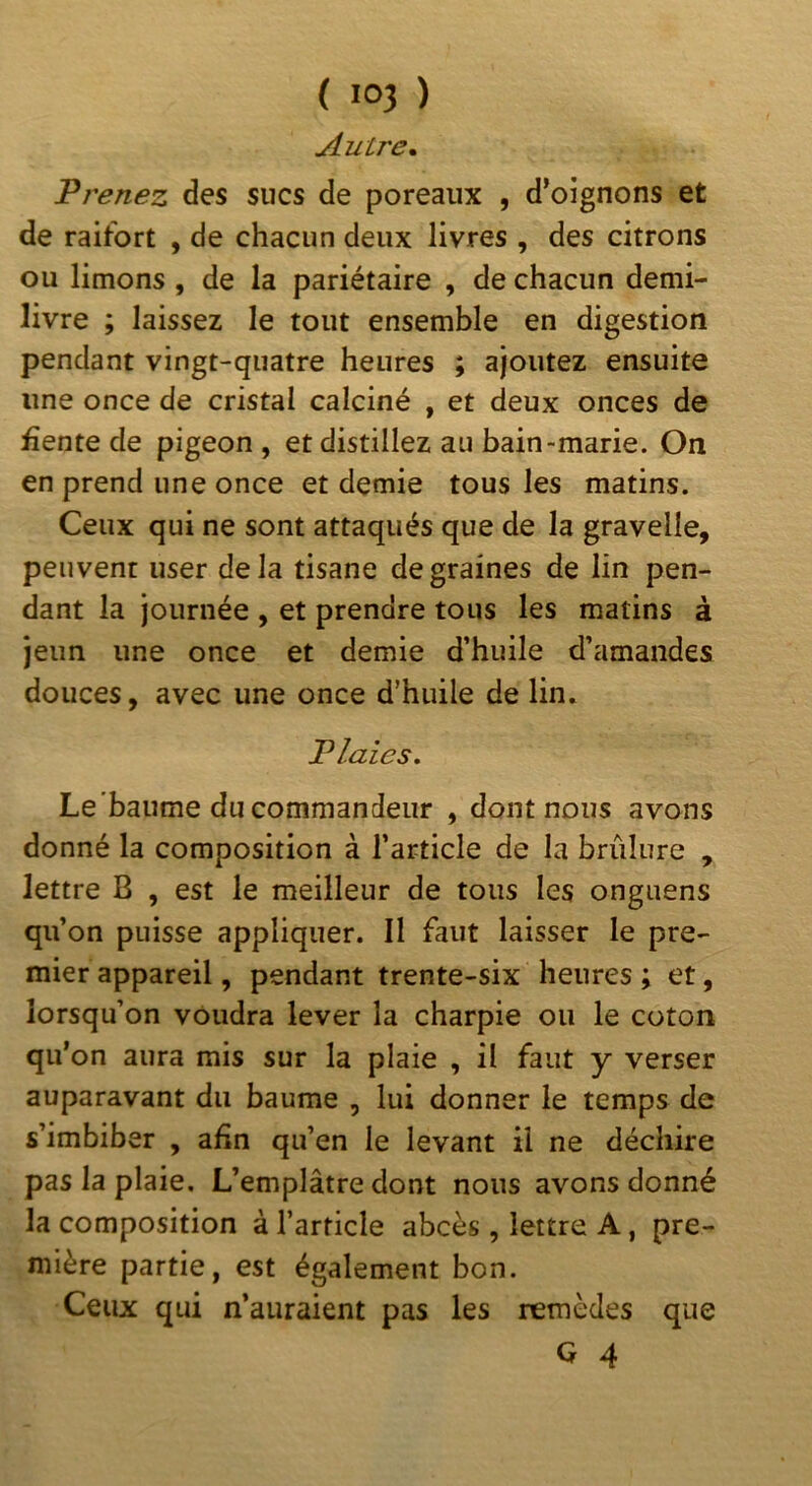 Autre» Prenez des sucs de poreaiix , d’oignons et de raifort , de chacun deux livres , des citrons ou limons , de la pariétaire , de chacun demi- livre ; laissez le tout ensemble en digestion pendant vingt-quatre heures ; ajoutez ensuite une once de cristal calciné , et deux onces de £ente de pigeon , et distillez au bain-marie. On en prend une once et demie tous les matins. Ceux qui ne sont attaqués que de la gravelle, peuvent user de la tisane de graines de lin pen- dant la journée , et prendre tous les matins à jeun une once et demie d’huile d’amandes douces, avec une once d’huile de lin» Plaies» Le baume du commandeur , dont nous avons donné la composition à l’article de la brûlure , lettre B , est le meilleur de tous les onguens qu’on puisse appliquer. Il faut laisser le pre- mier appareil, pendant trente-six heures ; et, lorsqu’on voudra lever la charpie ou le coton qu’on aura mis sur la plaie , il faut y verser auparavant du baume , lui donner le temps de s’imbiber , afin qu’en le levant il ne déchire pas la plaie. L’emplâtre dont nous avons donné la composition à l’article abcès , lettre A, pre- mière partie, est également bon. Ceux qui n’auraient pas les remèdes que cî 4