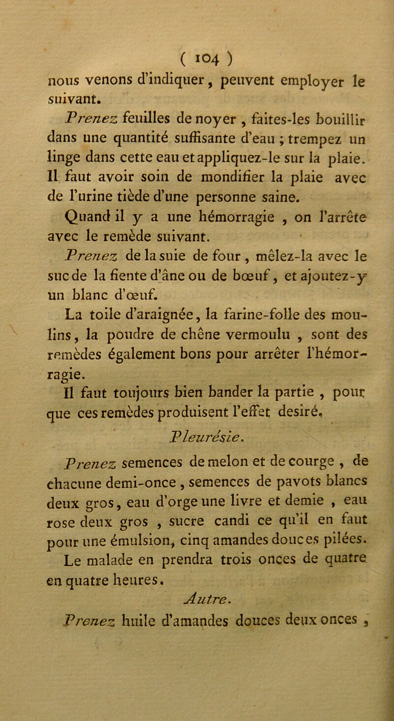 ( »°4 ) nous venons d’indiquer, peuvent employer le suivant. Prenez feuilles de noyer , faites-les bouillir dans une quantité suffisante d’eau ; trempez un linge dans cette eau etappliquez-le sur la plaie. Il faut avoir soin de mondifier la plaie avec de l’urine tiède d’une personne saine. Quand il y a une hémorragie , on l’arrête avec le remède suivant. Prenez de la suie de four , mêlez-la avec le sucde la fiente d’âne ou de bœuf, etajoutez-y un blanc d’œuf. La toile d’araignée, la farine-folle des mou- lins , la poudre de chêne vermoulu , sont des remèdes également bons pour arrêter l’hémor- ragie. Il faut toujours bien bander la partie , pour que ces remèdes produisent l’effet désiré. Pleurésie. semences de melon et de courge , de chacune demi-once , semences de pavots blancs deux gros, eau d’orge une livre et demie , eau rose deux gros , sucre candi ce qu’il en faut pour une émulsion, cinq amandes douces pilées. Le malade en prendra trois onces de quatre en quatre heures. Autre. Prenez huile d’amandes douces deux onces ,