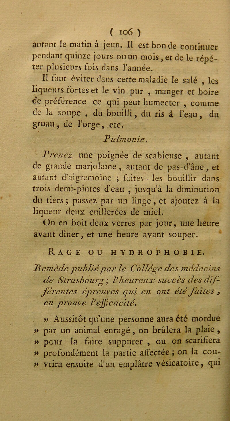 autant le matin à jeun. Il est bonde continuer pendant quinze jours ou un mois, et de le répé- ter plusieurs fois clans l’année. II faut éviter dans cette maladie le salé , les liqueurs fortes et le vin pur , manger et boire ce ce qui peut humecter , comme de la soupe , du bouilli, du ris à l’eau, du gruau, de l’orge, etc. Pulmonie. Prenez une poignée de scabieuse , autant de grande marjolaine, autant de pas-d’âne, et autant d’aigremoine ; faites - les bouillir dans trois demi-pintes d’eau , jusqu’à la diminution du tiers ; passez par un linge, et ajoutez à la liqueur deux cuillerées de miel. On en boit deux verres par jour, une heure avant dîner, et une heure avant souper. Rage ou hydrophobie. Remède publié par le Collège des médecins de Strasbourg', V heureux succès des dif- férentes épreuves qui en ont été faites y en prouve l’ejficacité, » Aussitôt qu’une personne aura été mordue » par un animal enragé, on brûlera la plaie , » pour la faire suppurer , ou on scarifiera » profondément la partie affectée ; on la cou- >♦ vrira ensuite d’un emplâtre vésicatoire, qui
